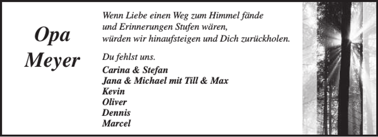 <p>Opa<br />Meyer</p><p>Wenn Liebe einen Weg zum Himmel fände<br />und Erinnerungen Stufen wären,<br />würden wir hinaufsteigen und Dich zurückholen.<br />Du fehlst uns.<br />Carina &amp; Stefan<br />Jana &amp; Michael mit Till &amp; Max<br />Kevin<br />Oliver<br />Dennis<br />Marcel</p>