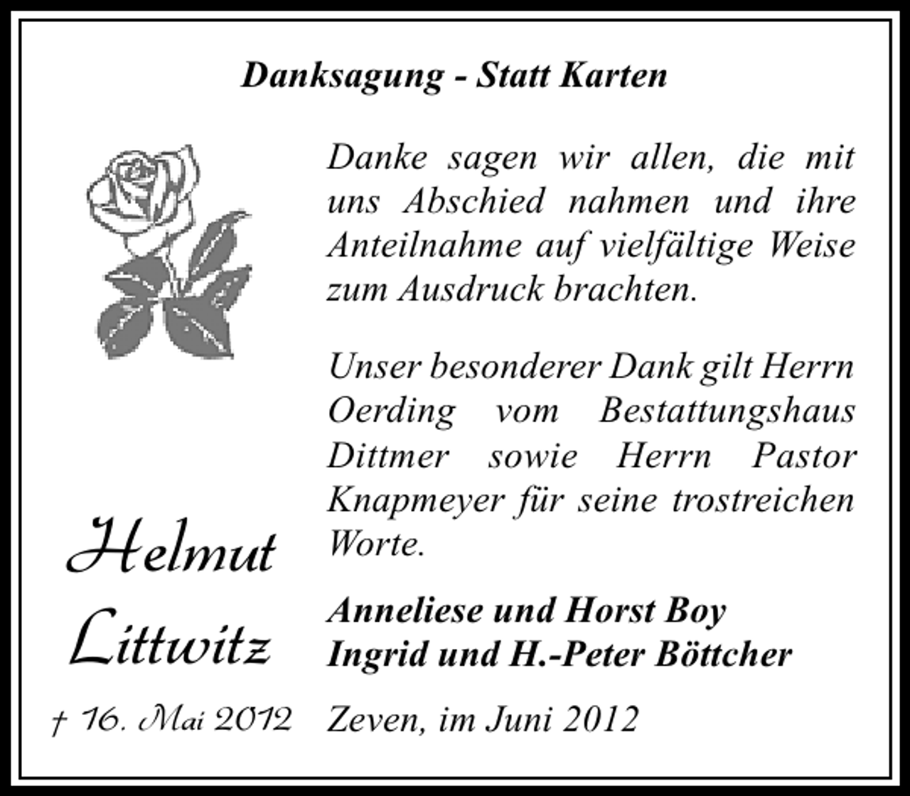 <p>Danksagung - Statt Karten<br />Danke sagen wir allen, die mit<br />uns Abschied nahmen und ihre<br />Anteilnahme auf vielfältige Weise<br />zum Ausdruck brachten.</p><p>Helmut<br />Littwitz</p><p>Unser besonderer Dank gilt Herrn<br />Oerding vom Bestattungshaus<br />Dittmer sowie Herrn Pastor<br />Knapmeyer für seine trostreichen<br />Worte.<br />Anneliese und Horst Boy<br />Ingrid und H.-Peter Böttcher</p><p>† 16. Mai 2012 Zeven, im Juni 2012</p>