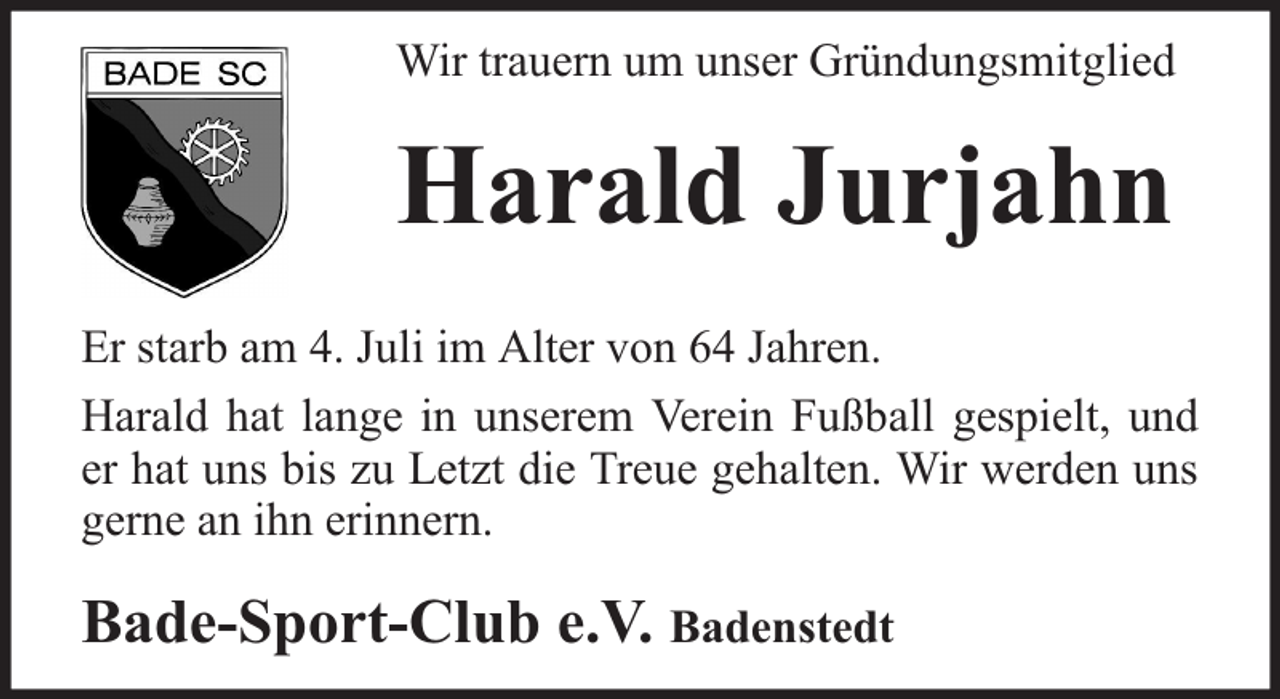 <p>Wir trauern um unser Gründungsmitglied</p><p>Harald Jurjahn<br />Er starb am 4. Juli im Alter von 64 Jahren.<br />Harald hat lange in unserem Verein Fußball gespielt, und<br />er hat uns bis zu Letzt die Treue gehalten. Wir werden uns<br />gerne an ihn erinnern.</p><p>Bade-Sport-Club e.V. Badenstedt</p>