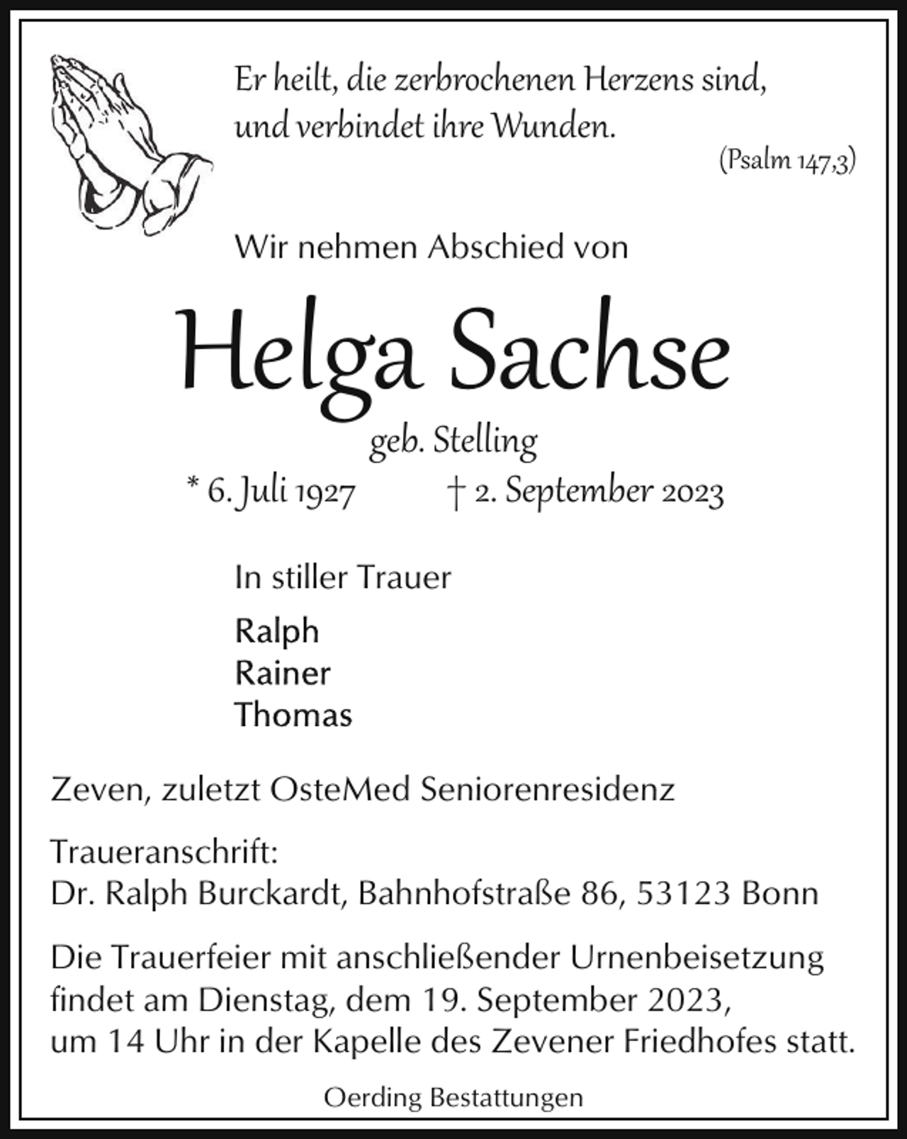 <p>Er heilt, die zerbrochenen Herzens sind,<br />und verbindet ihre Wunden.</p><p>(Psalm 147,3)</p><p>Wir nehmen Abschied von</p><p>Helga Sachse<br />* 6. Juli 1927</p><p>geb. Stelling<br />† 2. September 2023</p><p>In stiller Trauer</p><p>Zeven, zuletzt OsteMed Seniorenresidenz<br />Traueranschrift:<br />Dr. Ralph Burckardt, Bahnhofstraße 86, 53123 Bonn<br />Die Trauerfeier mit anschließender Urnenbeisetzung<br />findet am Dienstag, dem 19. September 2023,<br />um 14 Uhr in der Kapelle des Zevener Friedhofes statt.<br />Oerding Bestattungen</p>