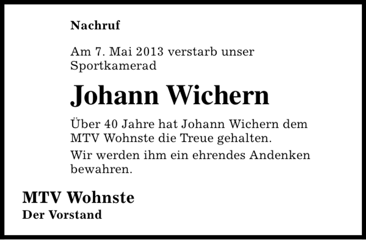<p>Nachruf<br />Am 7. Mai 2013 verstarb unser<br />Sportkamerad</p><p>Johann Wichern<br />Über 40 Jahre hat Johann Wichern dem<br />MTV Wohnste die Treue gehalten.<br />Wir werden ihm ein ehrendes Andenken<br />bewahren.</p><p>MTV Wohnste<br />Der Vorstand</p>
