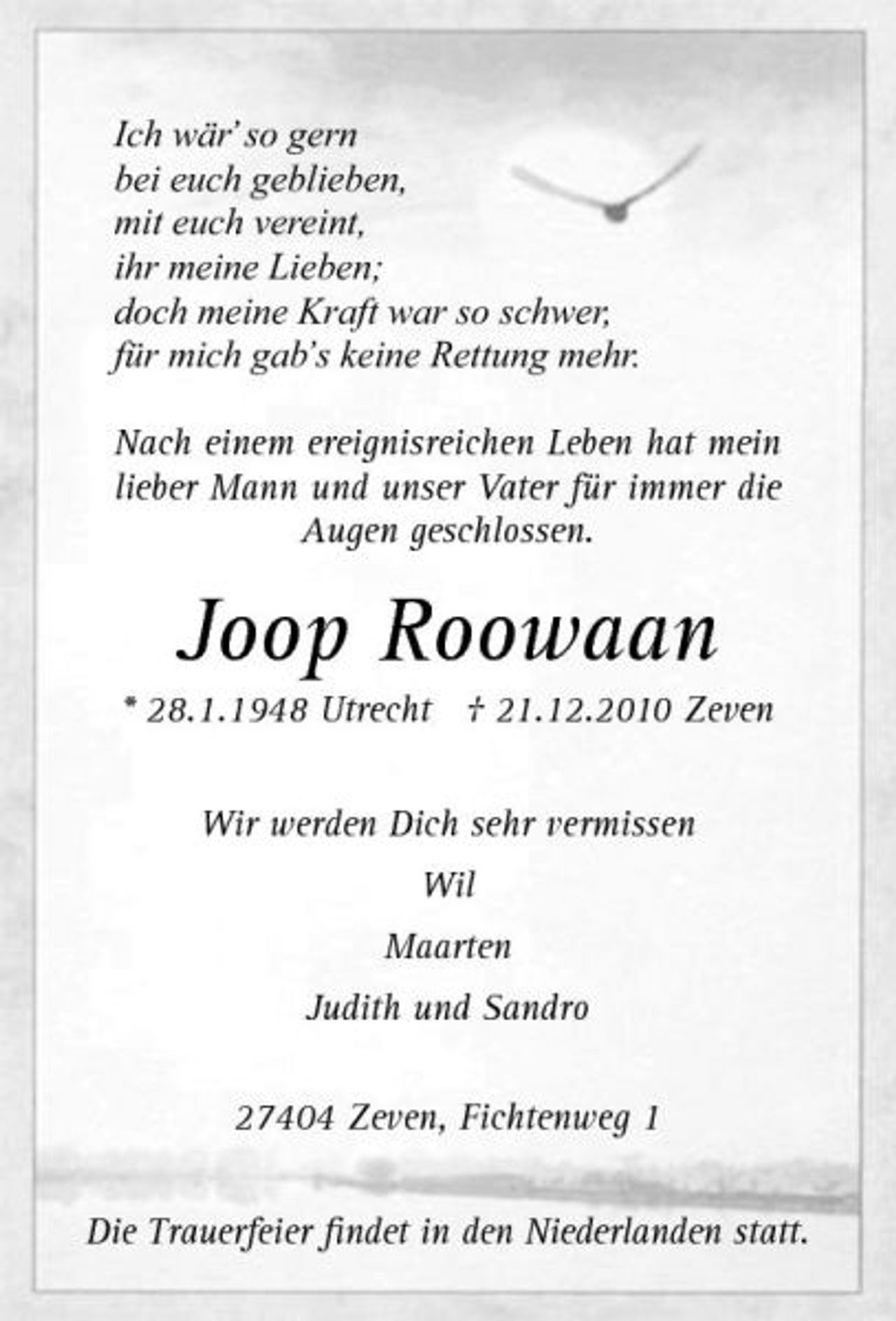 <p>Ich wär’ so gern bei euch geblieben, mit euch vereint, ihr meine Lieben; doch meine Kraft war so schwer, für mich gab’s keine Rettung mehr. Nach einem ereignisreichen Leben hat mein lieber Mann und unser Vater für immer die Augen geschlossen.</p><p>Joop Roowaan<br />* 28.1.1948 Utrecht † 21.12.2010 Zeven Wir werden Dich sehr vermissen Wil Maarten Judith und Sandro 27404 Zeven, Fichtenweg 1 Die Trauerfeier ﬁndet in den Niederlanden statt.</p>