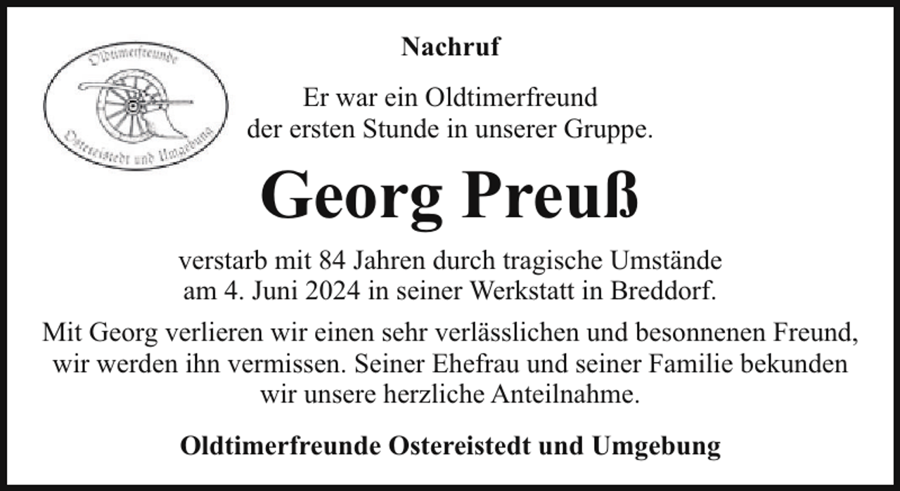 <p>Nachruf<br />Er war ein Oldtimerfreund<br />der ersten Stunde in unserer Gruppe.</p><p>Georg Preuß<br />verstarb mit 84 Jahren durch tragische Umstände<br />am 4. Juni 2024 in seiner Werkstatt in Breddorf.<br />Mit Georg verlieren wir einen sehr verlässlichen und besonnenen Freund,<br />wir werden ihn vermissen. Seiner Ehefrau und seiner Familie bekunden<br />wir unsere herzliche Anteilnahme.<br />Oldtimerfreunde Ostereistedt und Umgebung</p>