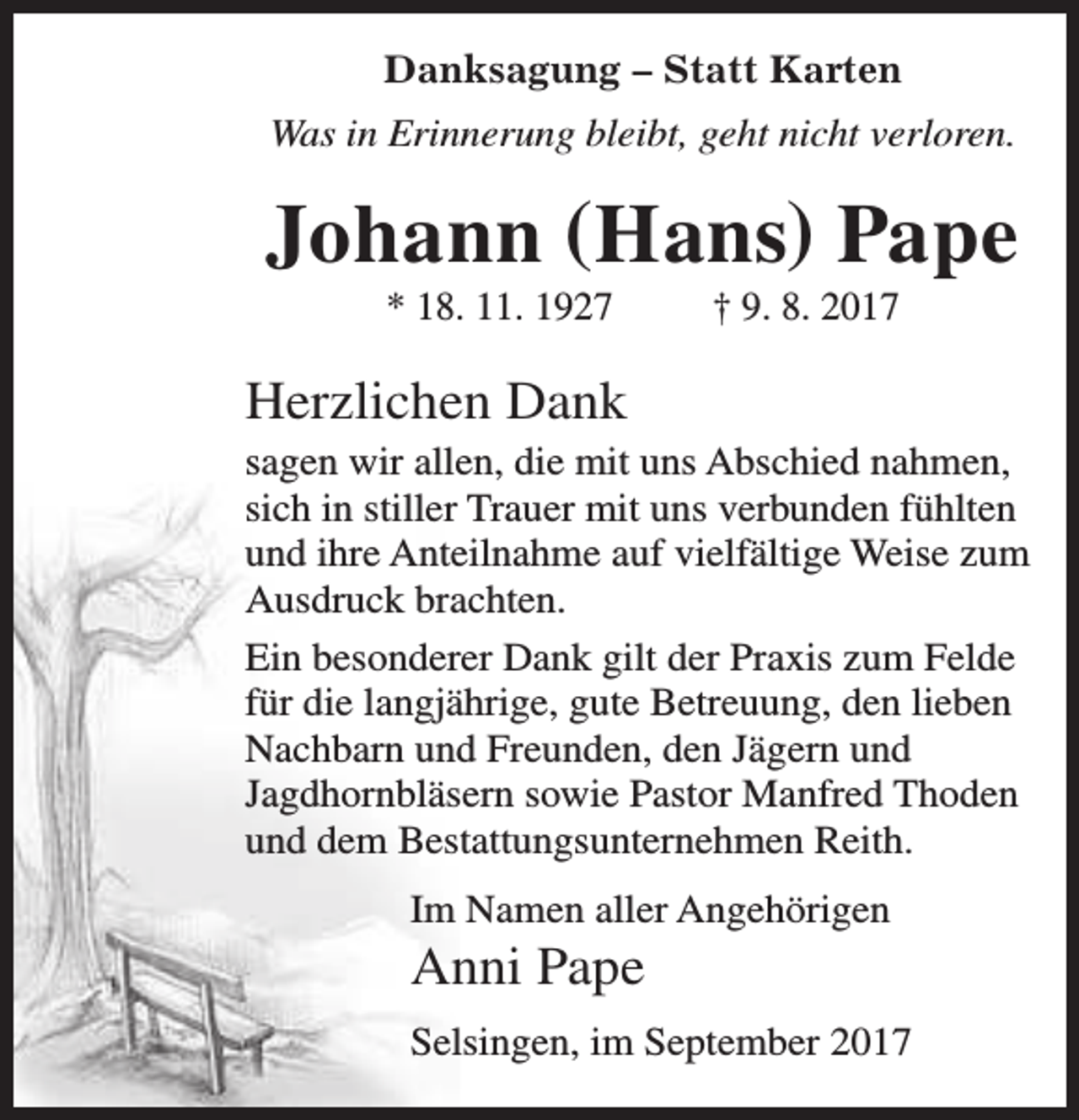 <p>Danksagung – Statt Karten<br />Was in Erinnerung bleibt, geht nicht verloren.</p><p>Johann (Hans) Pape<br />* 18. 11. 1927</p><p>† 9. 8. 2017</p><p>Herzlichen Dank<br />sagen wir allen, die mit uns Abschied nahmen,<br />sich in stiller Trauer mit uns verbunden fühlten<br />und ihre Anteilnahme auf vielfältige Weise zum<br />Ausdruck brachten.<br />Ein besonderer Dank gilt der Praxis zum Felde<br />für die langjährige, gute Betreuung, den lieben<br />Nachbarn und Freunden, den Jägern und<br />Jagdhornbläsern sowie Pastor Manfred Thoden<br />und dem Bestattungsunternehmen Reith.<br />Im Namen aller Angehörigen</p><p>Anni Pape</p><p>Selsingen, im September 2017</p>