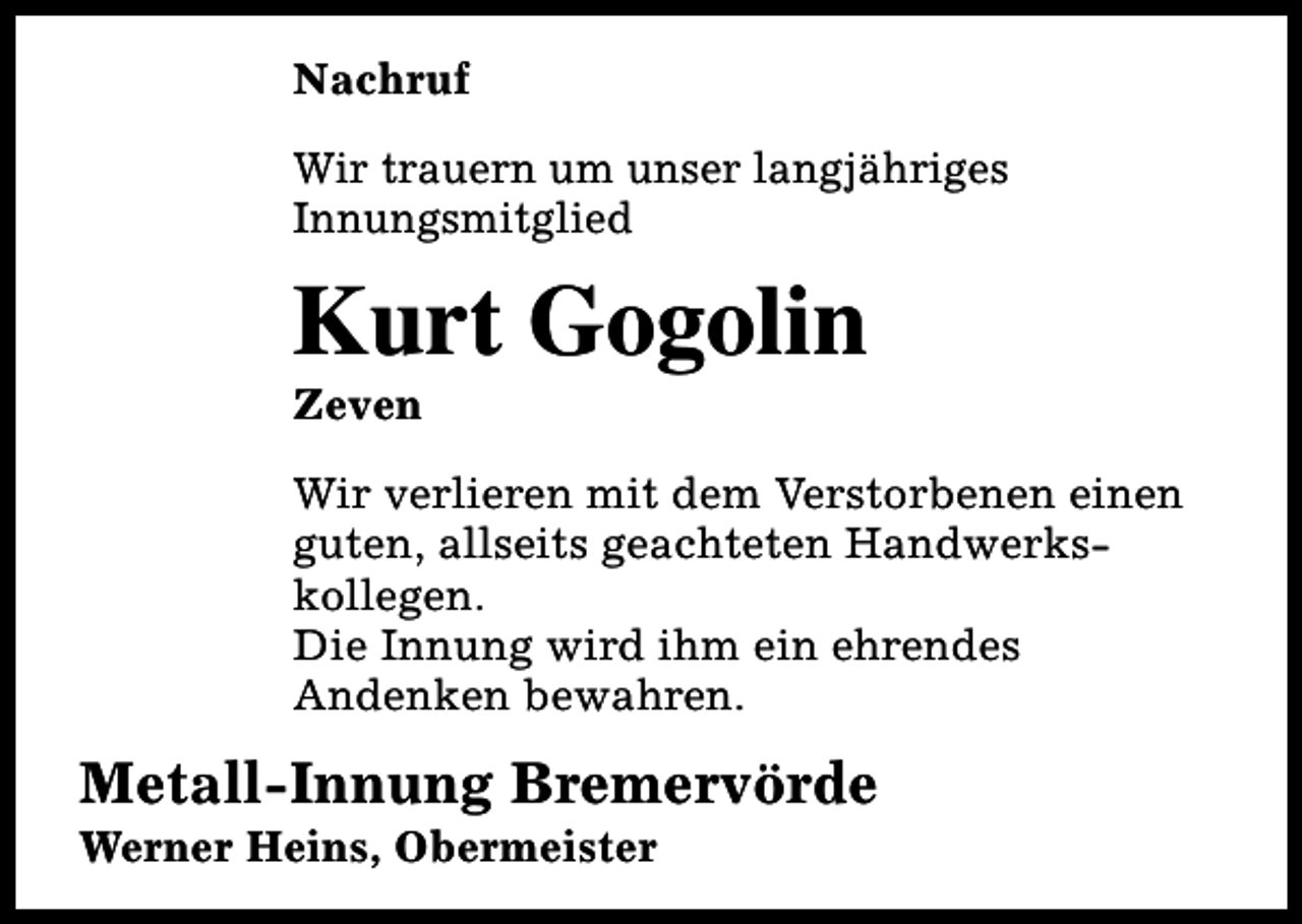 <p>Nachruf<br />Wir trauern um unser langjähriges<br />Innungsmitglied</p><p>Kurt Gogolin<br />Zeven</p><p>Wir verlieren mit dem Verstorbenen einen<br />guten, allseits geachteten Handwerkskollegen.<br />Die Innung wird ihm ein ehrendes<br />Andenken bewahren.</p><p>Metall-Innung Bremervörde<br />Werner Heins, Obermeister</p>