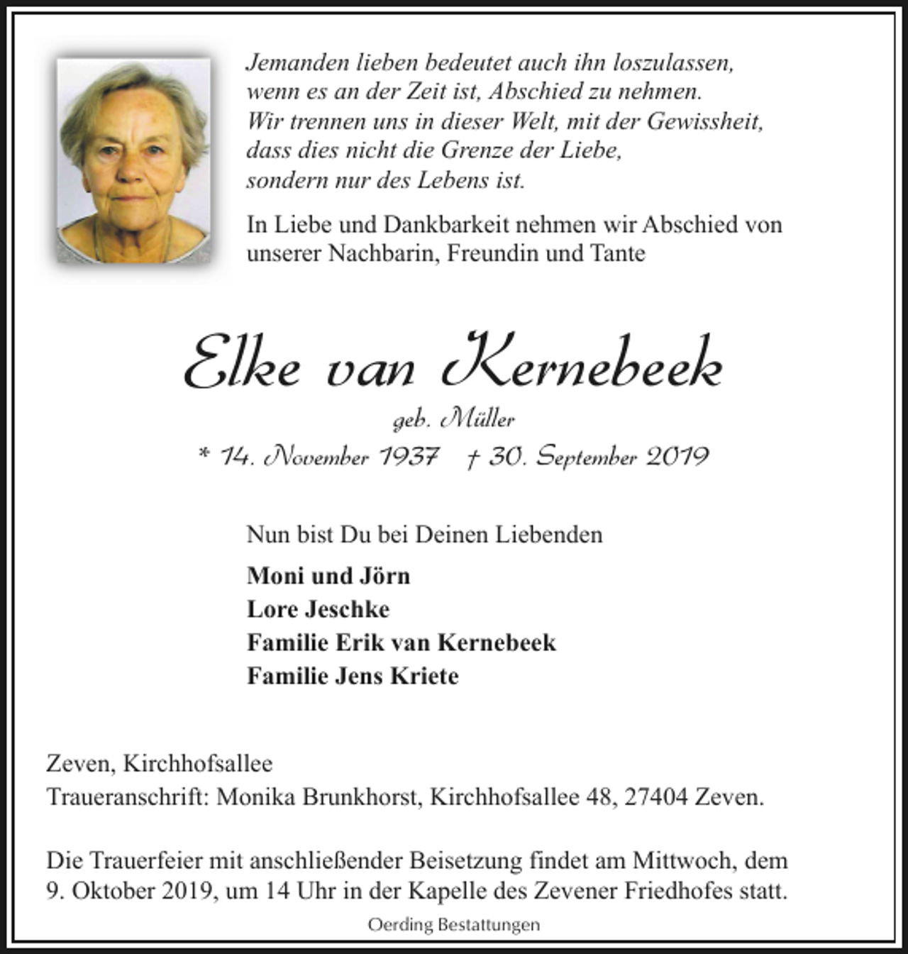 <p>Jemanden lieben bedeutet auch ihn loszulassen,<br />wenn es an der Zeit ist, Abschied zu nehmen.<br />Wir trennen uns in dieser Welt, mit der Gewissheit,<br />dass dies nicht die Grenze der Liebe,<br />sondern nur des Lebens ist.<br />In Liebe und Dankbarkeit nehmen wir Abschied von<br />unserer Nachbarin, Freundin und Tante</p><p>Elke van Kernebeek<br />geb. Müller<br />* 14. November 1937 † 30. September 2019<br />Nun bist Du bei Deinen Liebenden<br />Moni und Jörn<br />Lore Jeschke<br />Familie Erik van Kernebeek<br />Familie Jens Kriete<br />Zeven, Kirchhofsallee<br />Traueranschrift: Monika Brunkhorst, Kirchhofsallee 48, 27404 Zeven.<br />Die Trauerfeier mit anschließender Beisetzung findet am Mittwoch, dem<br />9. Oktober 2019, um 14 Uhr in der Kapelle des Zevener Friedhofes statt.<br />Oerding Bestattungen</p>