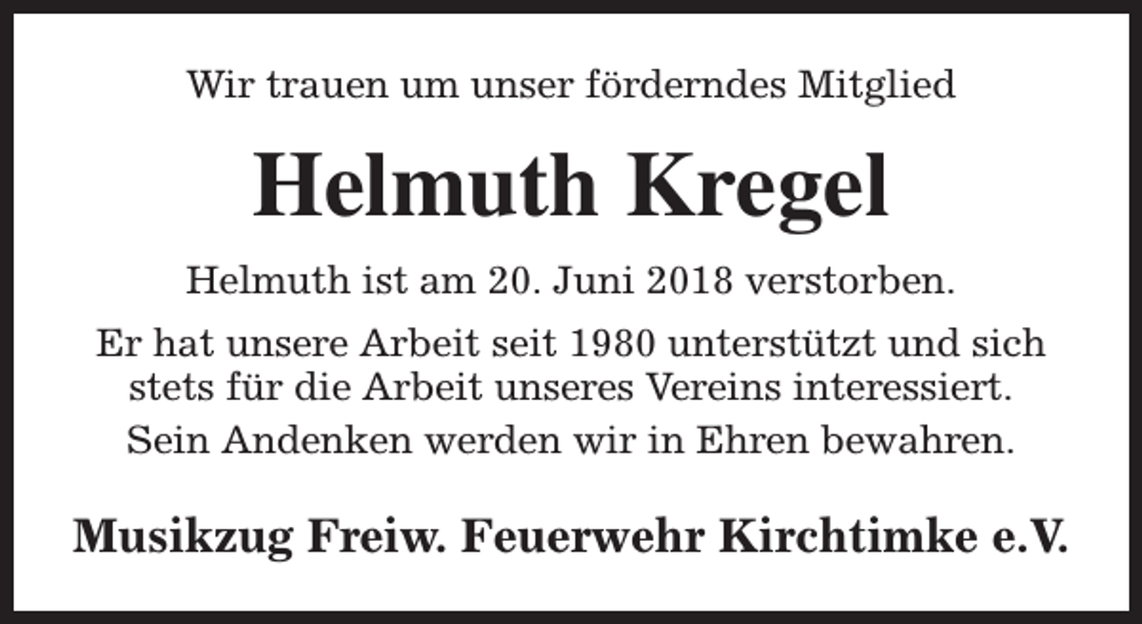 <p>Wir trauen um unser förderndes Mitglied</p><p>Helmuth Kregel<br />Helmuth ist am 20. Juni 2018 verstorben.<br />Er hat unsere Arbeit seit 1980 unterstützt und sich<br />stets für die Arbeit unseres Vereins interessiert.<br />Sein Andenken werden wir in Ehren bewahren.</p><p>Musikzug Freiw. Feuerwehr Kirchtimke e.V.</p>