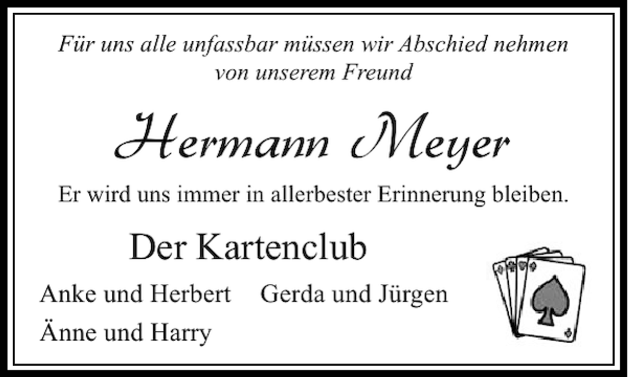 <p>Für uns alle unfassbar müssen wir Abschied nehmen<br />von unserem Freund</p><p>Hermann Meyer<br />Er wird uns immer in allerbester Erinnerung bleiben.</p><p>Der Kartenclub<br />Anke und Herbert<br />Änne und Harry</p><p>Gerda und Jürgen</p>