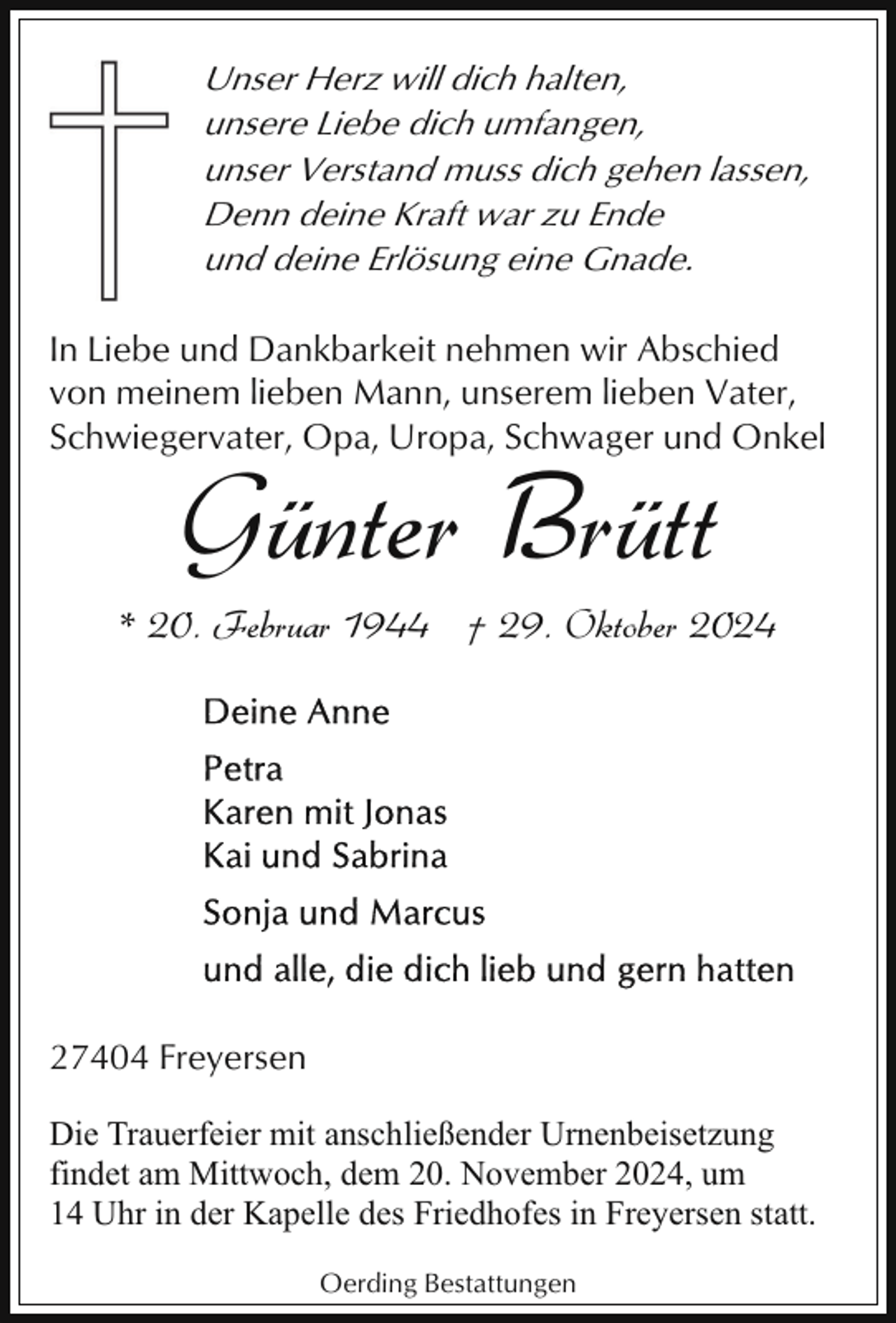 <p>Unser Herz will dich halten,<br />unsere Liebe dich umfangen,<br />unser Verstand muss dich gehen lassen,<br />Denn deine Kraft war zu Ende<br />und deine Erlösung eine Gnade.<br />In Liebe und Dankbarkeit nehmen wir Abschied<br />von meinem lieben Mann, unserem lieben Vater,<br />Schwiegervater, Opa, Uropa, Schwager und Onkel</p><p>Günter Brütt</p><p>* 20. Februar 1944 † 29. Oktober 2024</p><p>27404 Freyersen<br />Die Trauerfeier mit anschließender Urnenbeisetzung<br />findet am Mittwoch, dem 20. November 2024, um<br />14 Uhr in der Kapelle des Friedhofes in Freyersen statt.<br />Oerding Bestattungen</p>