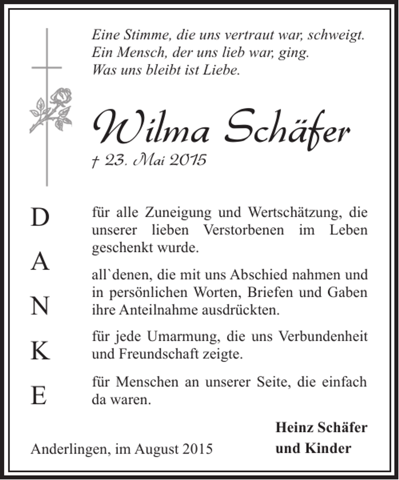 <p>Eine Stimme, die uns vertraut war, schweigt.<br />Ein Mensch, der uns lieb war, ging.<br />Was uns bleibt ist Liebe.</p><p>Wilma Schäfer<br />† 23. Mai 2015</p><p>D<br />A</p><p>für alle Zuneigung und Wertschätzung, die<br />unserer lieben Verstorbenen im Leben<br />geschenkt wurde.</p><p>N</p><p>all`denen, die mit uns Abschied nahmen und<br />in persönlichen Worten, Briefen und Gaben<br />ihre Anteilnahme ausdrückten.</p><p>K</p><p>für jede Umarmung, die uns Verbundenheit<br />und Freundschaft zeigte.</p><p>E</p><p>für Menschen an unserer Seite, die einfach<br />da waren.</p><p>Anderlingen, im August 2015</p><p>Heinz Schäfer<br />und Kinder</p>