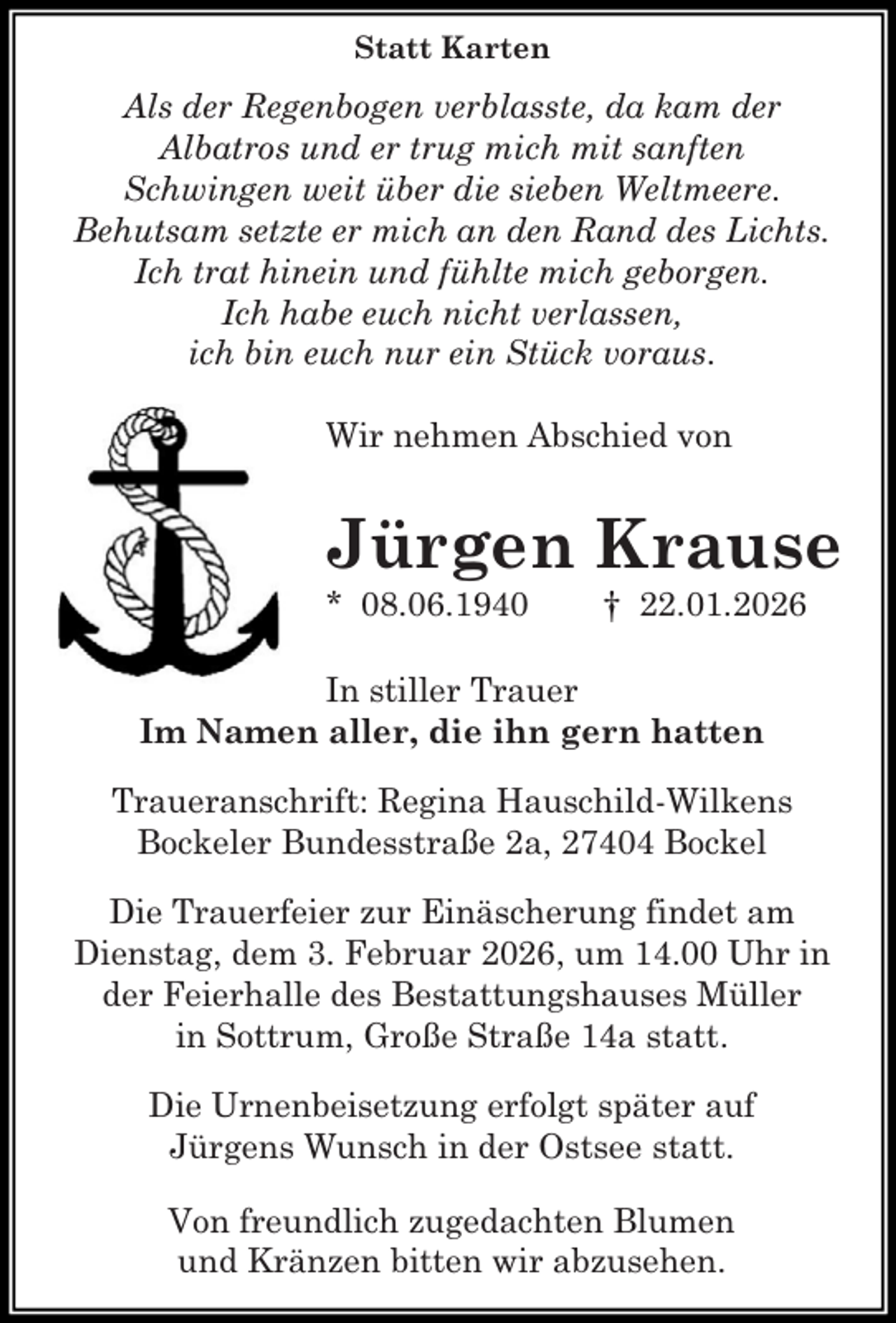 <p>Statt Karten</p><p>Als der Regenbogen verblasste, da kam der<br />Albatros und er trug mich mit sanften<br />Schwingen weit über die sieben Weltmeere.<br />Behutsam setzte er mich an den Rand des Lichts.<br />Ich trat hinein und fühlte mich geborgen.<br />Ich habe euch nicht verlassen,<br />ich bin euch nur ein Stück voraus.<br />Wir nehmen Abschied von</p><p>Jürgen Krause<br />* 08.06.1940</p><p>† 22.01.2026</p><p>In stiller Trauer<br />Im Namen aller, die ihn gern hatten<br />Traueranschrift: Regina Hauschild-Wilkens<br />Bockeler Bundesstraße 2a, 27404 Bockel<br />Die Trauerfeier zur Einäscherung findet am<br />Dienstag, dem 3. Februar 2026, um 14.00 Uhr in<br />der Feierhalle des Bestattungshauses Müller<br />in Sottrum, Große Straße 14a statt.<br />Die Urnenbeisetzung erfolgt später auf<br />Jürgens Wunsch in der Ostsee statt.<br />Von freundlich zugedachten Blumen<br />und Kränzen bitten wir abzusehen.</p>