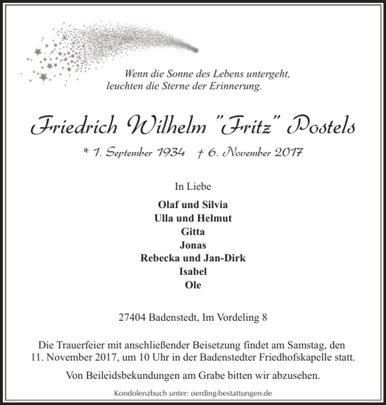 <p>Wenn die Sonne des Lebens untergeht,<br />leuchten die Sterne der Erinnerung.</p><p>Friedrich Wilhelm "Fritz" Postels<br />* 1. September 1934 † 6. November 2017<br />In Liebe<br />Olaf und Silvia<br />Ulla und Helmut<br />Gitta<br />Jonas<br />Rebecka und Jan-Dirk<br />Isabel<br />Ole<br />27404 Badenstedt, Im Vordeling 8<br />Die Trauerfeier mit anschließender Beisetzung findet am Samstag, den<br />11. November 2017, um 10 Uhr in der Badenstedter Friedhofskapelle statt.<br />Von Beileidsbekundungen am Grabe bitten wir abzusehen.<br />Kondolenzbuch unter: oerding-bestattungen.de</p>