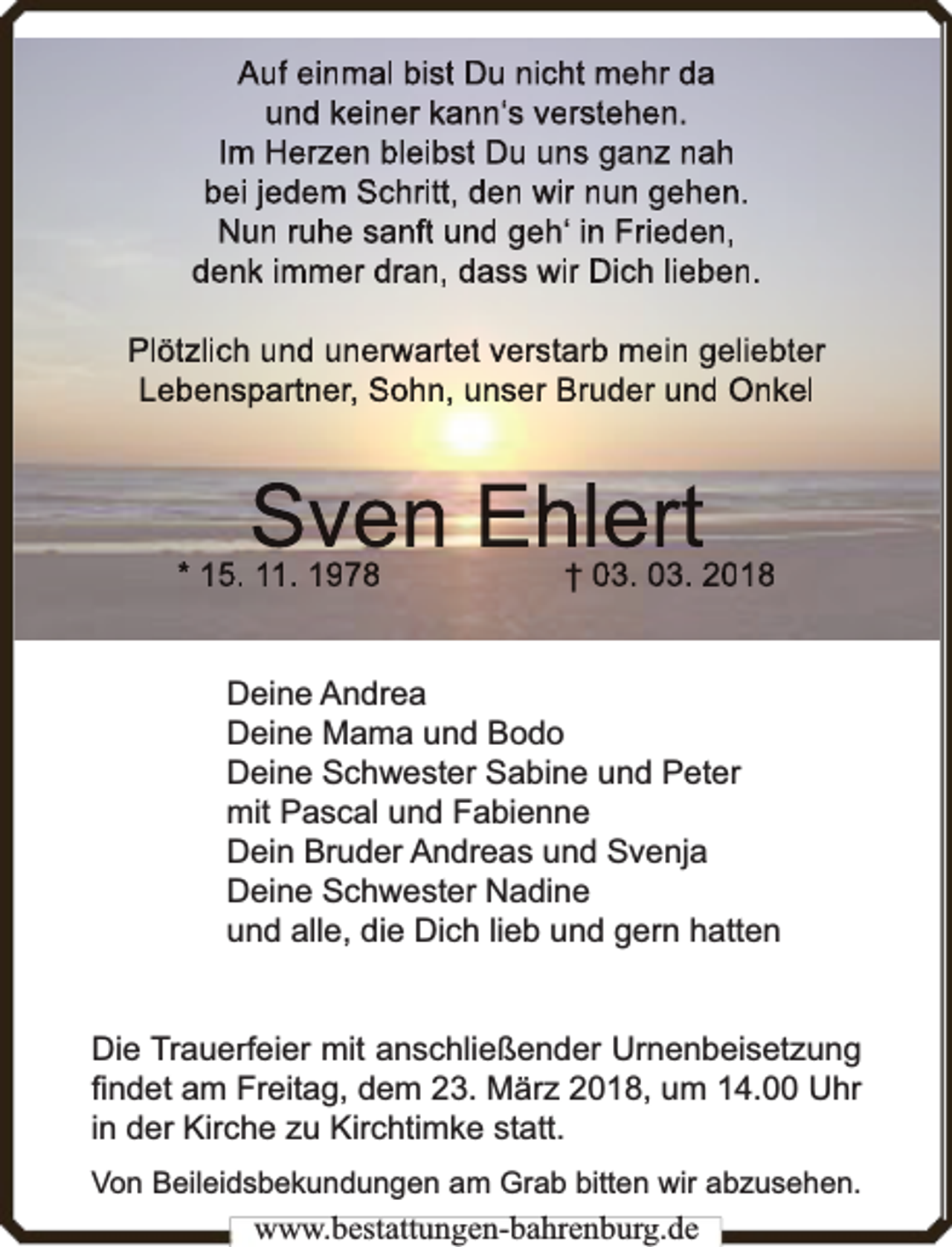<p>Auf einmal bist Du nicht mehr da<br />und keiner kann‘s verstehen.<br />Im Herzen bleibst Du uns ganz nah<br />bei jedem Schritt, den wir nun gehen.<br />Nun ruhe sanft und geh‘ in Frieden,<br />denk immer dran, dass wir Dich lieben.<br />Plötzlich und unerw<br />rwartet verstarb mein geliebter<br />Lebenspartner, Sohn, unser Bruder und Onkel</p><p>Sven Ehlert</p><p>* 15. 11. 1978</p><p>† 03. 03. 2018</p><p>Deine Andrea<br />Deine Mama und Bodo<br />Deine Schwester Sabine und Peter<br />mit Pascal und Fabienne<br />Dein Bruder Andreas und Svenja<br />Deine Schwester Nadine<br />und alle, die Dich lieb und gern hatten<br />Die Trauerf<br />rfeier mit anschließender Urnenbeisetzung<br />ﬁndet am Freitag, dem 23. März 2018, um 14.00 Uhr<br />in der Kirche zu Kirchtimke statt.<br />Von Beileidsbekundungen am Grab bitten wir abzusehen.</p><p>www.bbestattungen-bbahhrenbburg.dde</p>