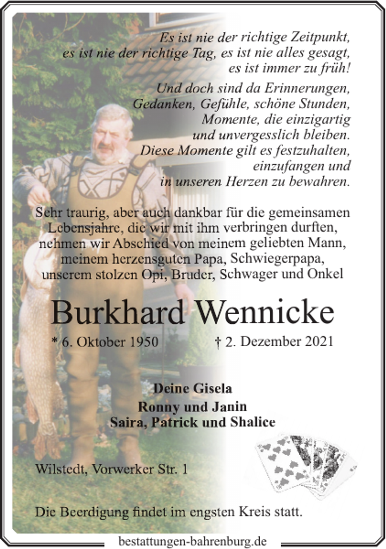 <p>r richtige Zeitpunkt,<br />s ist nie alles gesagt,<br />ess ist immer zu früh!<br />ndd da Erinnerungen,<br />hlle, schöne Stunden,<br />ennte, die einzigartig<br />vergesslich bleiben.<br />gilt es festzuhalten,<br />einzufangen und<br />erzen zu bewahren.<br />ürr die gemeinsamen<br />errbringen durften,<br />em<br />m geliebten Mann,<br />Scchwiegerpapa,<br />chhwager und Onkel</p><p>nnicke</p><p>. Dezember 2021</p><p>nin<br />n<br />Sh<br />halicce</p><p>n Kreis statt.<br />bestattungen-bahrenburg.de</p>