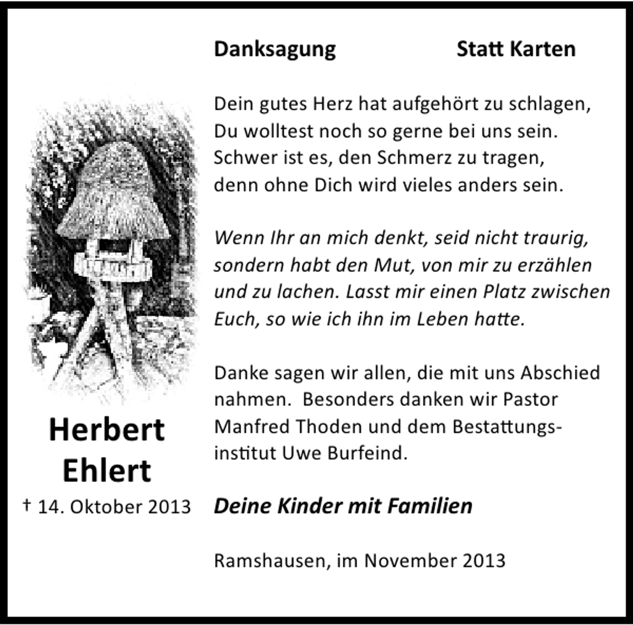 <p>Danksagung</p><p>Sta1 Karten</p><p>Dein gutes Herz hat aufgehört zu schlagen,<br />Du wolltest noch so gerne bei uns sein.<br />Schwer ist es, den Schmerz zu tragen,<br />denn ohne Dich wird vieles anders sein.<br />Wenn Ihr an mich denkt, seid nicht traurig,<br />sondern habt den Mut, von mir zu erzählen<br />und zu lachen. Lasst mir einen Platz zwischen<br />Euch, so wie ich ihn im Leben ha8e.</p><p>Herbert<br />Ehlert</p><p>Danke sagen wir allen, die mit uns Abschied<br />nahmen. Besonders danken wir Pastor<br />Manfred Thoden und dem Besta@ungsG<br />ins?tut Uwe Burfeind.</p><p>† 14. Oktober 2013 Deine Kinder mit Familien<br />Ramshausen, im November 2013</p>