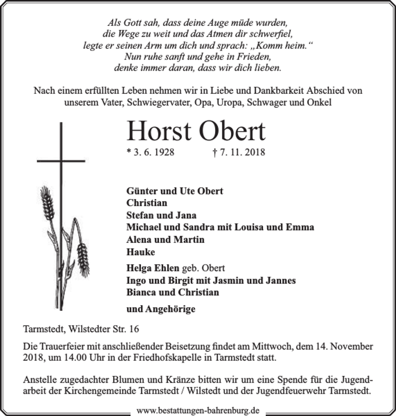 <p>Als Gott sah, dass deine Auge müde wurden,<br />die Wege zu weit und das Atmen dir schwerﬁel,<br />legte er seinen Arm um dich und sprach: „Komm heim.“<br />Nun ruhe sanft und gehe in Frieden,<br />denke immer daran, dass wir dich lieben.<br />Nach einem erfüllten Leben nehmen wir in Liebe und Dankbarkeit Abschied von<br />unserem Vater, Schwiegervater, Opa, Uropa, Schwager und Onkel</p><p>Horst Obert</p><p>* 3. 6. 1928</p><p>† 7. 11. 2018</p><p>Günter und Ute Obert<br />Christian<br />Stefan und Jana<br />Michael und Sandra mit Louisa und Emma<br />Alena und Martin<br />Hauke<br />Helga Ehlen geb. Obert<br />Ingo und Birgit mit Jasmin und Jannes<br />Bianca und Christian<br />und Angehörige<br />Tarmstedt, Wilstedter Str. 16<br />Die Trauerfeier mit anschließender Beisetzung ﬁndet am Mittwoch, dem 14. November<br />2018, um 14.00 Uhr in der Friedhofskapelle in Tarmstedt statt.<br />Anstelle zugedachter Blumen und Kränze bitten wir um eine Spende für die Jugendarbeit der Kirchengemeinde Tarmstedt / Wilstedt und der Jugendfeuerwehr Tarmstedt.<br />www.bbestattungen-bbahhrenbburg.dde</p>