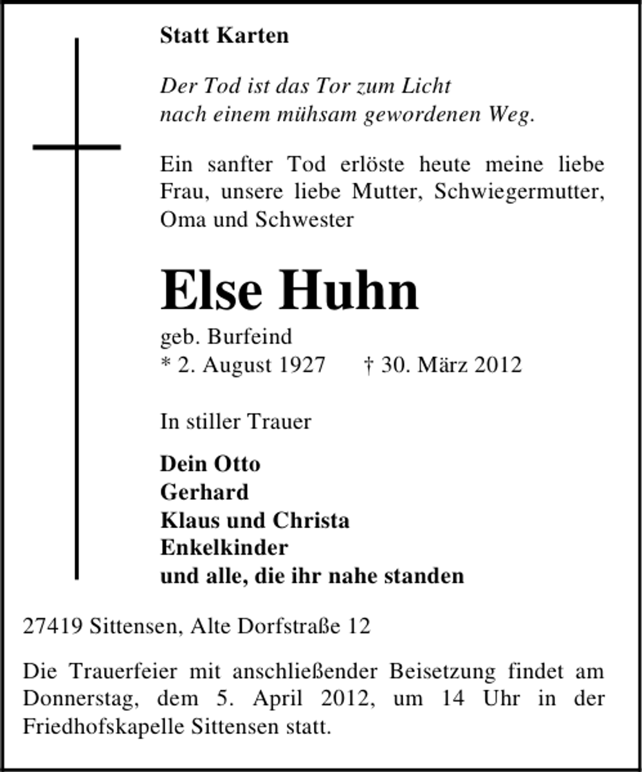 <p>Statt Karten<br />Der Tod ist das Tor zum Licht<br />nach einem mühsam gewordenen Weg.<br />Ein sanfter Tod erlöste heute meine liebe<br />Frau, unsere liebe Mutter, Schwiegermutter,<br />Oma und Schwester</p><p>Else Huhn<br />geb. Burfeind<br />* 2. August 1927</p><p>† 30. März 2012</p><p>In stiller Trauer<br />Dein Otto<br />Gerhard<br />Klaus und Christa<br />Enkelkinder<br />und alle, die ihr nahe standen<br />27419 Sittensen, Alte Dorfstraße 12<br />Die Trauerfeier mit anschließender Beisetzung findet am<br />Donnerstag, dem 5. April 2012, um 14 Uhr in der<br />Friedhofskapelle Sittensen statt.</p>