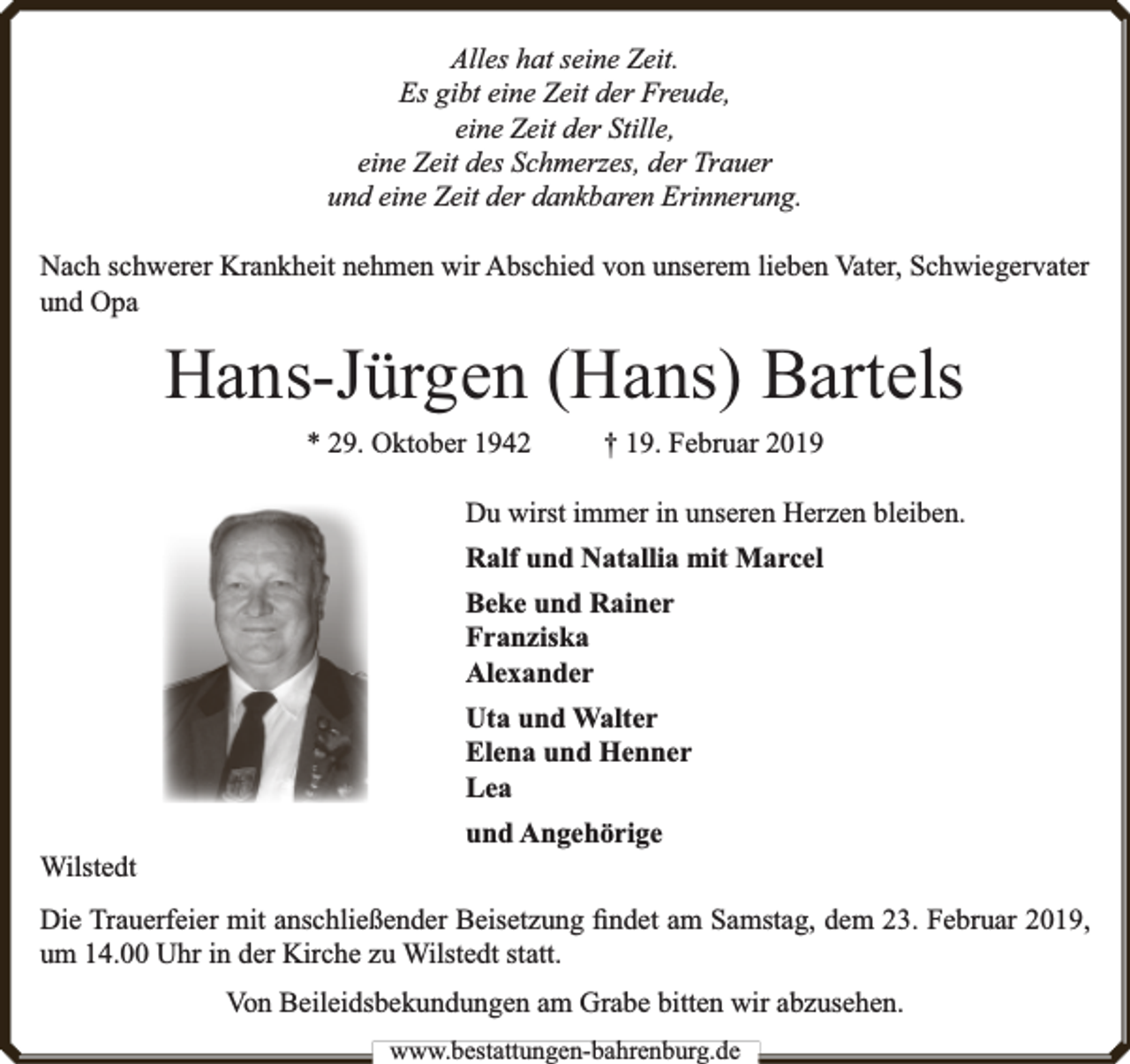 <p>Alles hat seine Zeit.<br />Es gibt eine Zeit der Freude,<br />eine Zeit der Stille,<br />eine Zeit des Schmerzes, der Trauer<br />und eine Zeit der dankbaren Erinnerung.<br />Nach schwerer Krankheit nehmen wir Abschied von unserem lieben Vater, Schwiegervater<br />und Opa</p><p>Hans-Jürgen (Hans) Bartels<br />* 29. Oktober 1942</p><p>† 19. Februar 2019</p><p>Du wirst immer in unseren Herzen bleiben.<br />Ralf und Natallia mit Marcel<br />Beke und Rainer<br />Franziska<br />Alexander<br />Uta und Walter<br />Elena und Henner<br />Lea<br />Wilstedt</p><p>und Angehörige</p><p>Die Trauerfeier mit anschließender Beisetzung ﬁndet am Samstag, dem 23. Februar 2019,<br />um 14.00 Uhr in der Kirche zu Wilstedt statt.<br />Von Beileidsbekundungen am Grabe bitten wir abzusehen.<br />www.bbestattungen-bbahhrenbburg.dde</p>