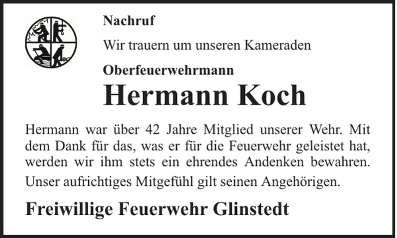 <p>Nachruf<br />Wir trauern um unseren Kameraden<br />Oberfeuerwehrmann</p><p>Hermann Koch</p><p>Hermann war über 42 Jahre Mitglied unserer Wehr. Mit<br />dem Dank für das, was er für die Feuerwehr geleistet hat,<br />werden wir ihm stets ein ehrendes Andenken bewahren.<br />Unser aufrichtiges Mitgefühl gilt seinen Angehörigen.</p><p>Freiwillige Feuerwehr Glinstedt</p>