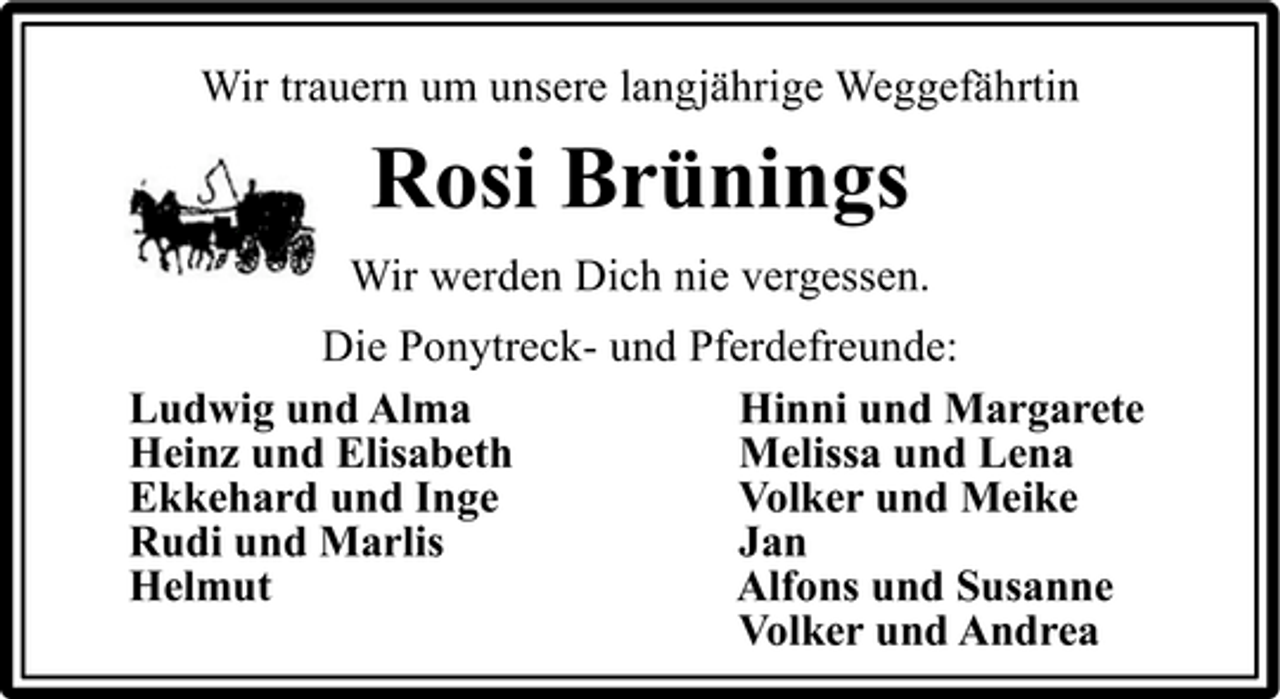<p>Wir trauern um unsere langjährige Weggefährtin</p><p>Rosi Brünings<br />Wir werden Dich nie vergessen. Die Ponytreck- und Pferdefreunde: Ludwig und Alma Hinni und Margarete Heinz und Elisabeth Melissa und Lena Ekkehard und Inge Volker und Meike Rudi und Marlis Jan Helmut Alfons und Susanne Volker und Andrea</p>