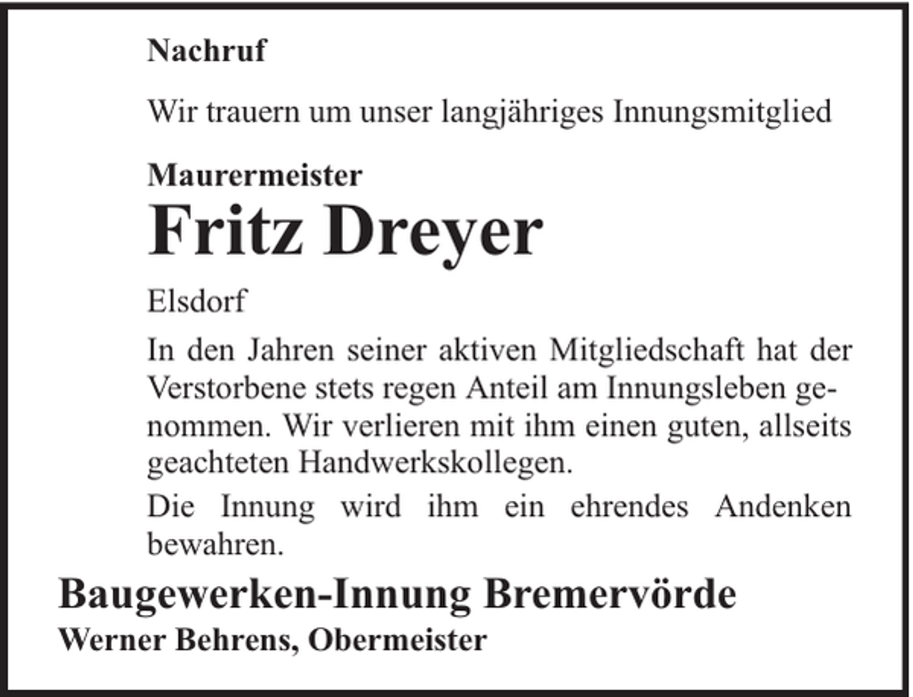 <p>Nachruf<br />Wir trauern um unser langjähriges Innungsmitglied<br />Maurermeister</p><p>Fritz Dreyer</p><p>Elsdorf<br />In den Jahren seiner aktiven Mitgliedschaft hat der<br />Verstorbene stets regen Anteil am Innungsleben genommen. Wir verlieren mit ihm einen guten, allseits<br />geachteten Handwerkskollegen.<br />Die Innung wird ihm ein ehrendes Andenken<br />bewahren.</p><p>Baugewerken-Innung Bremervörde<br />Werner Behrens, Obermeister</p>