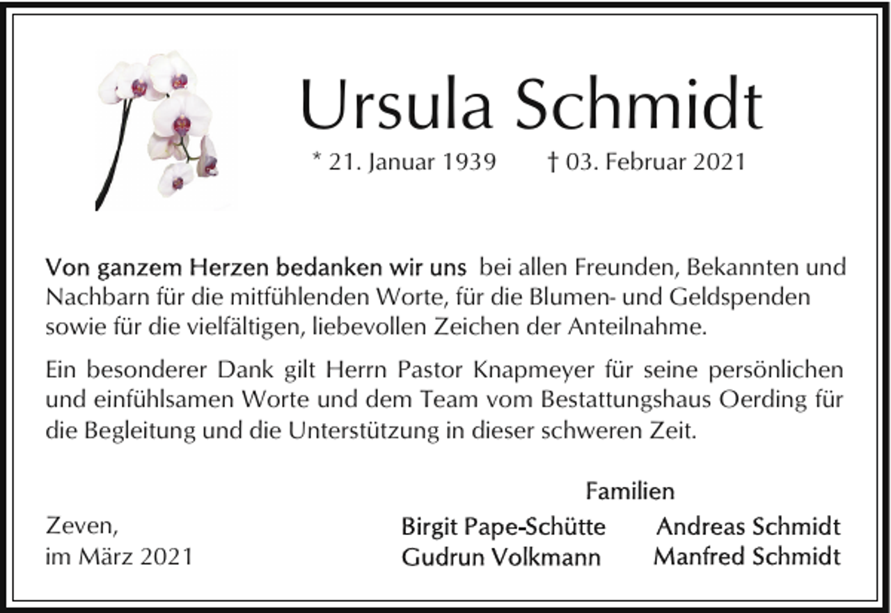 <p>Ursula Schmidt<br />* 21. Januar 1939</p><p>† 03. Februar 2021</p><p>bei allen Freunden, Bekannten und<br />Nachbarn für die mitfühlenden Worte, für die Blumen- und Geldspenden<br />sowie für die vielfältigen, liebevollen Zeichen der Anteilnahme.<br />Ein besonderer Dank gilt Herrn Pastor Knapmeyer für seine persönlichen<br />und einfühlsamen Worte und dem Team vom Bestattungshaus Oerding für<br />die Begleitung und die Unterstützung in dieser schweren Zeit.</p><p>Zeven,<br />im März 2021</p>