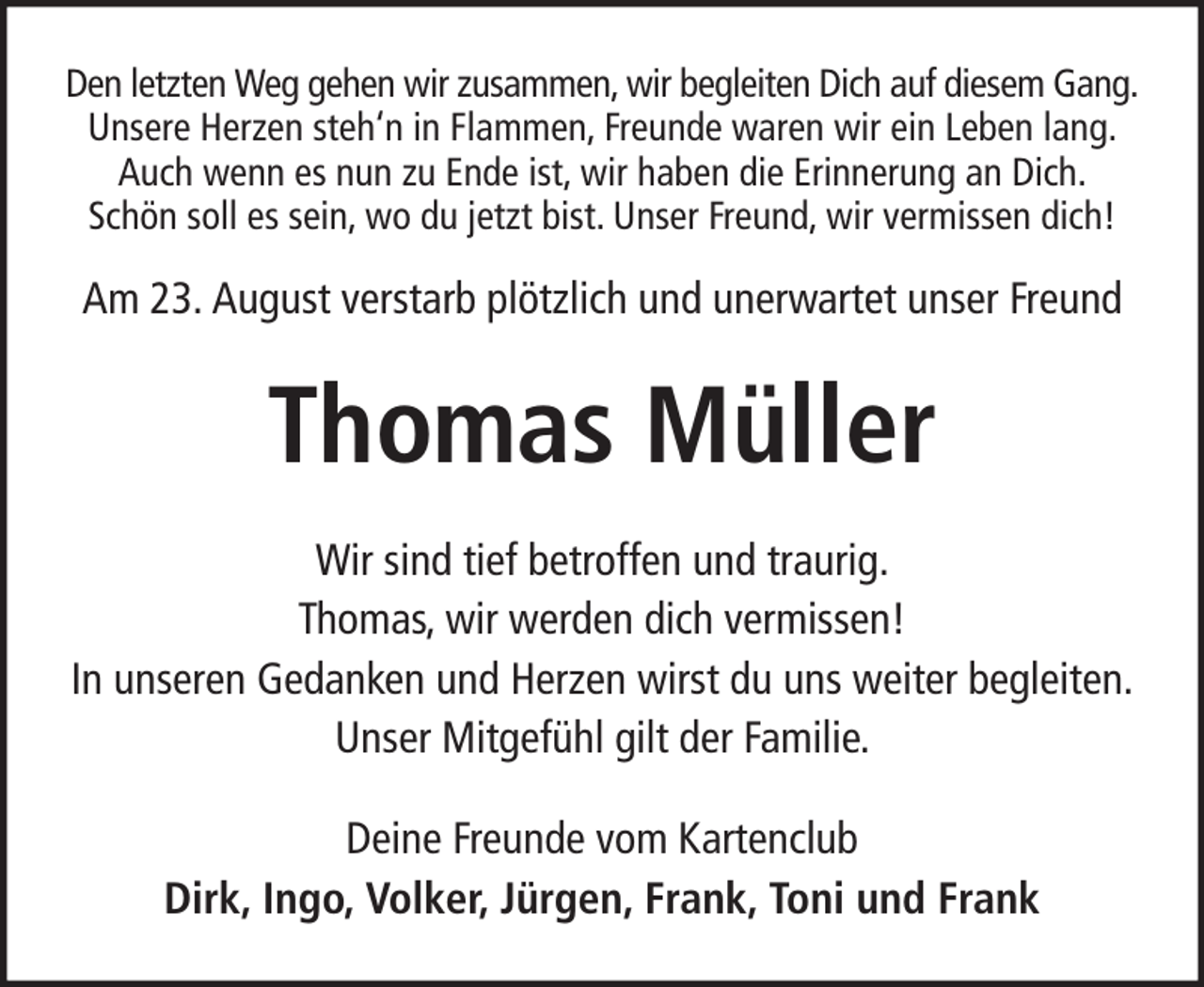 <p>Den letzten Weg gehen wir zusammen, wir begleiten Dich auf diesem Gang.<br />Unsere Herzen steh‘n in Flammen, Freunde waren wir ein Leben lang.<br />Auch wenn es nun zu Ende ist, wir haben die Erinnerung an Dich.<br />Schön soll es sein, wo du jetzt bist. Unser Freund, wir vermissen dich!</p><p>Am 23. August verstarb plötzlich und unerwartet unser Freund</p><p>Thomas Müller<br />Wir sind tief betroffen und traurig.<br />Thomas, wir werden dich vermissen!<br />In unseren Gedanken und Herzen wirst du uns weiter begleiten.<br />Unser Mitgefühl gilt der Familie.<br />Deine Freunde vom Kartenclub<br />Dirk, Ingo, Volker, Jürgen, Frank, Toni und Frank</p>