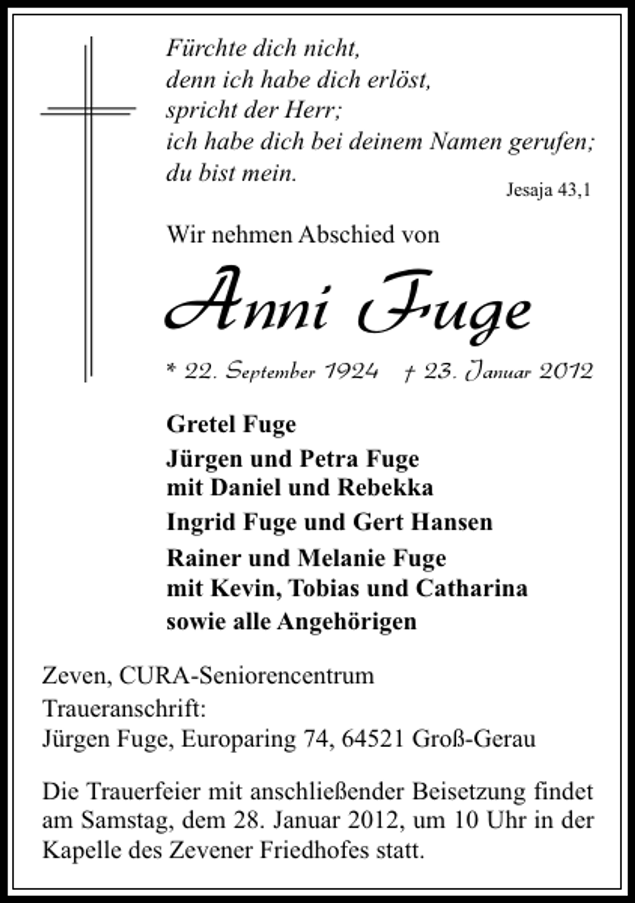 <p>Fürchte dich nicht,<br />denn ich habe dich erlöst,<br />spricht der Herr;<br />ich habe dich bei deinem Namen gerufen;<br />du bist mein.<br />Jesaja 43,1</p><p>Wir nehmen Abschied von</p><p>Anni Fuge<br />* 22. September 1924 † 23. Januar 2012<br />Gretel Fuge<br />Jürgen und Petra Fuge<br />mit Daniel und Rebekka<br />Ingrid Fuge und Gert Hansen<br />Rainer und Melanie Fuge<br />mit Kevin, Tobias und Catharina<br />sowie alle Angehörigen</p><p>Zeven, CURA-Seniorencentrum<br />Traueranschrift:<br />Jürgen Fuge, Europaring 74, 64521 Groß-Gerau<br />Die Trauerfeier mit anschließender Beisetzung findet<br />am Samstag, dem 28. Januar 2012, um 10 Uhr in der<br />Kapelle des Zevener Friedhofes statt.</p>