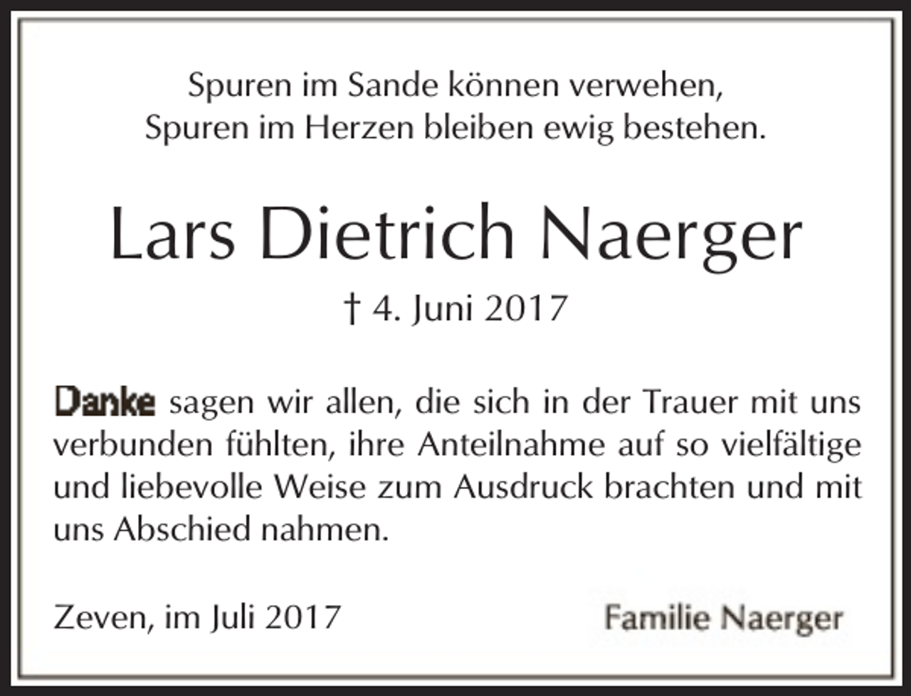 <p>Spuren im Sande können verwehen,<br />Spuren im Herzen bleiben ewig bestehen.</p><p>Lars Dietrich Naerger<br />† 4. Juni 2017</p><p>sagen wir allen, die sich in der Trauer mit uns<br />verbunden fühlten, ihre Anteilnahme auf so vielfältige<br />und liebevolle Weise zum Ausdruck brachten und mit<br />uns Abschied nahmen.<br />Zeven, im Juli 2017</p>