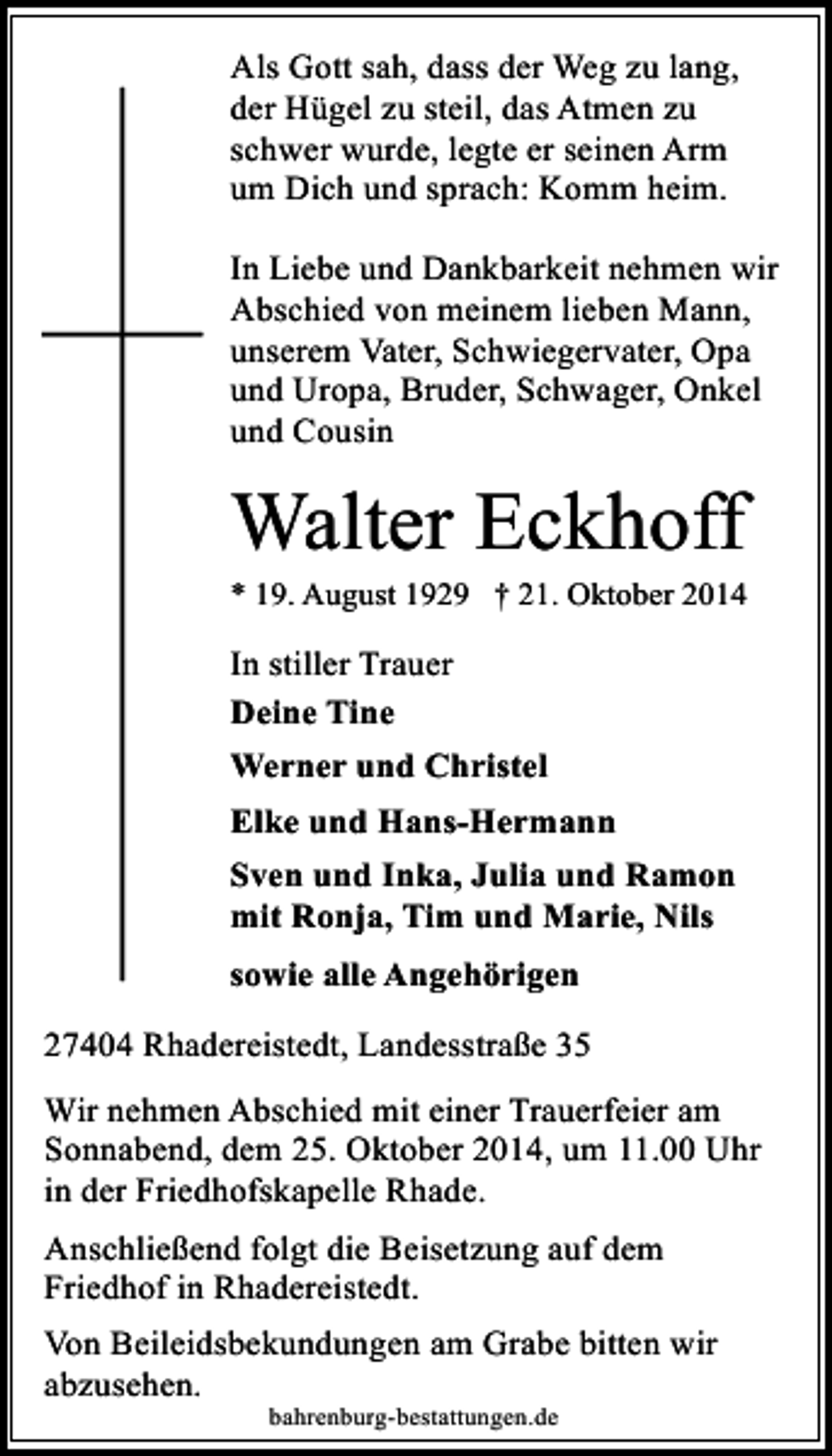 <p>Als Gott sah, dass der Weg zu lang,<br />der Hügel zu steil, das Atmen zu<br />schwer wurde, legte er seinen Arm<br />um Dich und sprach: Komm heim.<br />In Liebe und Dankbarkeit nehmen wir<br />Abschied von meinem lieben Mann,<br />unserem Vater, Schwiegervater, Opa<br />und Uropa, Bruder, Schwager, Onkel<br />und Cousin</p><p>Walter Eckhoff</p><p>* 19. August 1929 † 21. Oktober 2014</p><p>In stiller Trauer<br />Deine Tine<br />Werner und Christel<br />Elke und Hans-Hermann<br />Sven und Inka, Julia und Ramon<br />mit Ronja, Tim und Marie, Nils<br />sowie alle Angehörigen<br />27404 Rhadereistedt, Landesstraße 35<br />Wir nehmen Abschied mit einer Trauerfeier am<br />Sonnabend, dem 25. Oktober 2014, um 11.00 Uhr<br />in der Friedhofskapelle Rhade.<br />Anschließend folgt die Beisetzung auf dem<br />Friedhof in Rhadereistedt.<br />Von Beileidsbekundungen am Grabe bitten wir<br />abzusehen.<br />bahrenburg-bestattungen.de</p>
