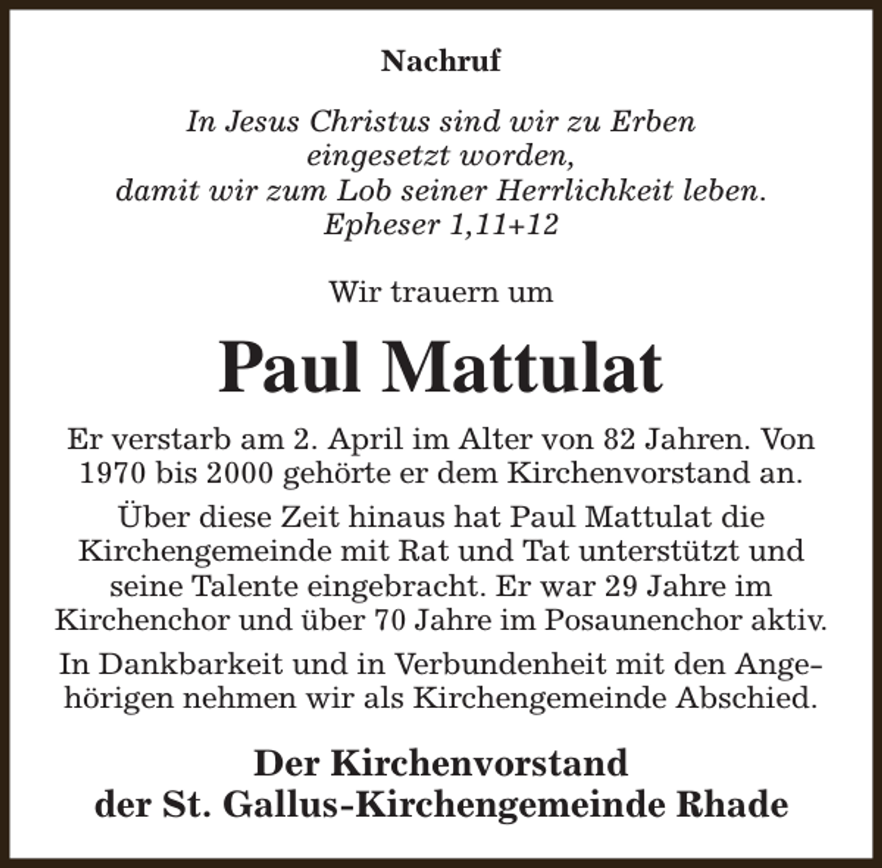 <p>Nachruf<br />In Jesus Christus sind wir zu Erben<br />eingesetzt worden,<br />damit wir zum Lob seiner Herrlichkeit leben.<br />Epheser 1,11+12<br />Wir trauern um</p><p>Paul Mattulat<br />Er verstarb am 2. April im Alter von 82 Jahren. Von<br />1970 bis 2000 gehörte er dem Kirchenvorstand an.<br />Über diese Zeit hinaus hat Paul Mattulat die<br />Kirchengemeinde mit Rat und Tat unterstützt und<br />seine Talente eingebracht. Er war 29 Jahre im<br />Kirchenchor und über 70 Jahre im Posaunenchor aktiv.<br />In Dankbarkeit und in Verbundenheit mit den Angehörigen nehmen wir als Kirchengemeinde Abschied.</p><p>Der Kirchenvorstand<br />der St. Gallus-Kirchengemeinde Rhade</p>