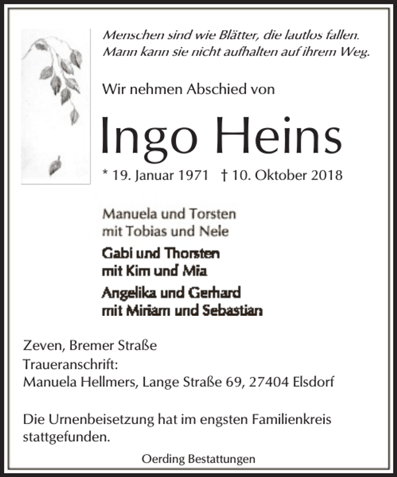 <p>Menschen sind wie Blätter, die lautlos fallen.<br />Mann kann sie nicht aufhalten auf ihrem Weg.</p><p>Wir nehmen Abschied von</p><p>Ingo Heins<br />* 19. Januar 1971 † 10. Oktober 2018</p><p>Zeven, Bremer Straße<br />Traueranschrift:<br />Manuela Hellmers, Lange Straße 69, 27404 Elsdorf<br />Die Urnenbeisetzung hat im engsten Familienkreis<br />stattgefunden.<br />Oerding Bestattungen</p>