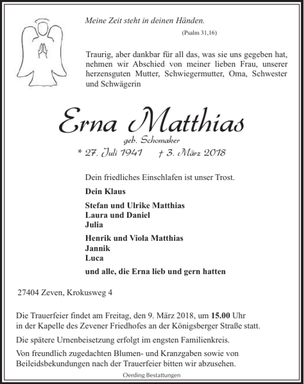 <p>Meine Zeit steht in deinen Händen.<br />(Psalm 31,16)</p><p>Traurig, aber dankbar für all das, was sie uns gegeben hat,<br />nehmen wir Abschied von meiner lieben Frau, unserer<br />herzensguten Mutter, Schwiegermutter, Oma, Schwester<br />und Schwägerin</p><p>Erna Matthias<br />geb. Schomaker<br />* 27. Juli 1941<br />† 3. März 2018</p><p>Dein friedliches Einschlafen ist unser Trost.<br />Dein Klaus<br />Stefan und Ulrike Matthias<br />Laura und Daniel<br />Julia<br />Henrik und Viola Matthias<br />Jannik<br />Luca<br />und alle, die Erna lieb und gern hatten<br />27404 Zeven, Krokusweg 4<br />Die Trauerfeier findet am Freitag, den 9. März 2018, um 15.00 Uhr<br />in der Kapelle des Zevener Friedhofes an der Königsberger Straße statt.<br />Die spätere Urnenbeisetzung erfolgt im engsten Familienkreis.<br />Von freundlich zugedachten Blumen- und Kranzgaben sowie von<br />Beileidsbekundungen nach der Trauerfeier bitten wir abzusehen.<br />Oerding Bestattungen</p>