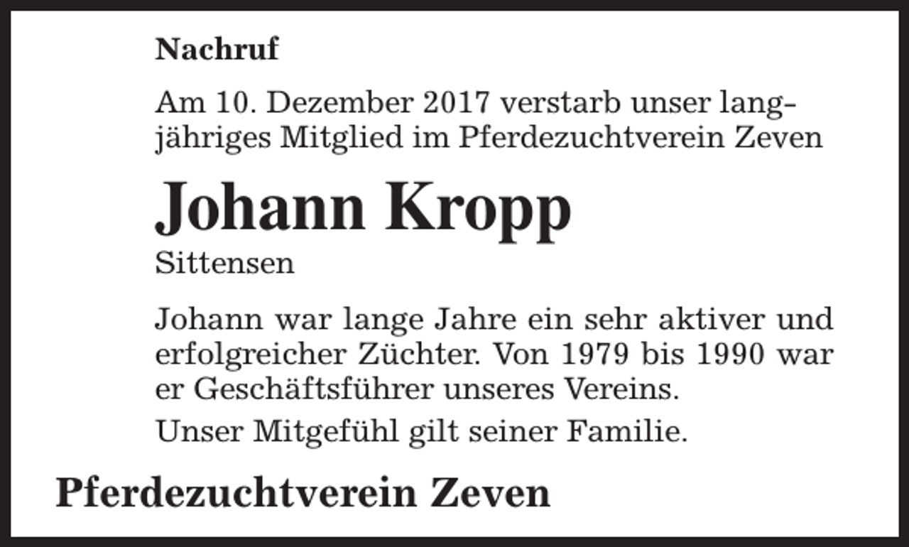 <p>Nachruf<br />Am 10. Dezember 2017 verstarb unser langjähriges Mitglied im Pferdezuchtverein Zeven</p><p>Johann Kropp</p><p>Sittensen</p><p>Johann war lange Jahre ein sehr aktiver und<br />erfolgreicher Züchter. Von 1979 bis 1990 war<br />er Geschäftsführer unseres Vereins.<br />Unser Mitgefühl gilt seiner Familie.</p><p>Pferdezuchtverein Zeven</p>