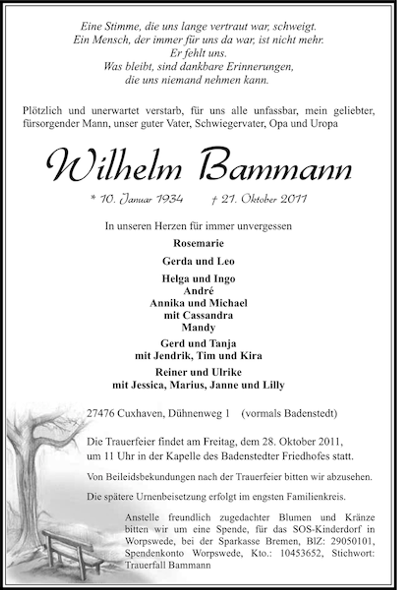 <p>Eine Stimme, die uns lange vertraut war, schweigt.<br />Ein Mensch, der immer für uns da war, ist nicht mehr.<br />Er fehlt uns.<br />Was bleibt, sind dankbare Erinnerungen,<br />die uns niemand nehmen kann.<br />Plötzlich und unerwartet verstarb, für uns alle unfassbar, mein geliebter,<br />fürsorgender Mann, unser guter Vater, Schwiegervater, Opa und Uropa</p><p>Wilhelm Bammann<br />* 10. Januar 1934</p><p>† 21. Oktober 2011</p><p>In unseren Herzen für immer unvergessen<br />Rosemarie<br />Gerda und Leo<br />Helga und Ingo<br />André<br />Annika und Michael<br />mit Cassandra<br />Mandy<br />Gerd und Tanja<br />mit Jendrik, Tim und Kira<br />Reiner und Ulrike<br />mit Jessica, Marius, Janne und Lilly<br />27476 Cuxhaven, Dühnenweg 1 (vormals Badenstedt)<br />Die Trauerfeier findet am Freitag, dem 28. Oktober 2011,<br />um 11 Uhr in der Kapelle des Badenstedter Friedhofes statt.<br />Von Beileidsbekundungen nach der Trauerfeier bitten wir abzusehen.<br />Die spätere Urnenbeisetzung erfolgt im engsten Familienkreis.<br />Anstelle freundlich zugedachter Blumen und Kränze<br />bitten wir um eine Spende, für das SOS-Kinderdorf in<br />Worpswede, bei der Sparkasse Bremen, BlZ: 29050101,<br />Spendenkonto Worpswede, Kto.: 10453652, Stichwort:<br />Trauerfall Bammann</p>