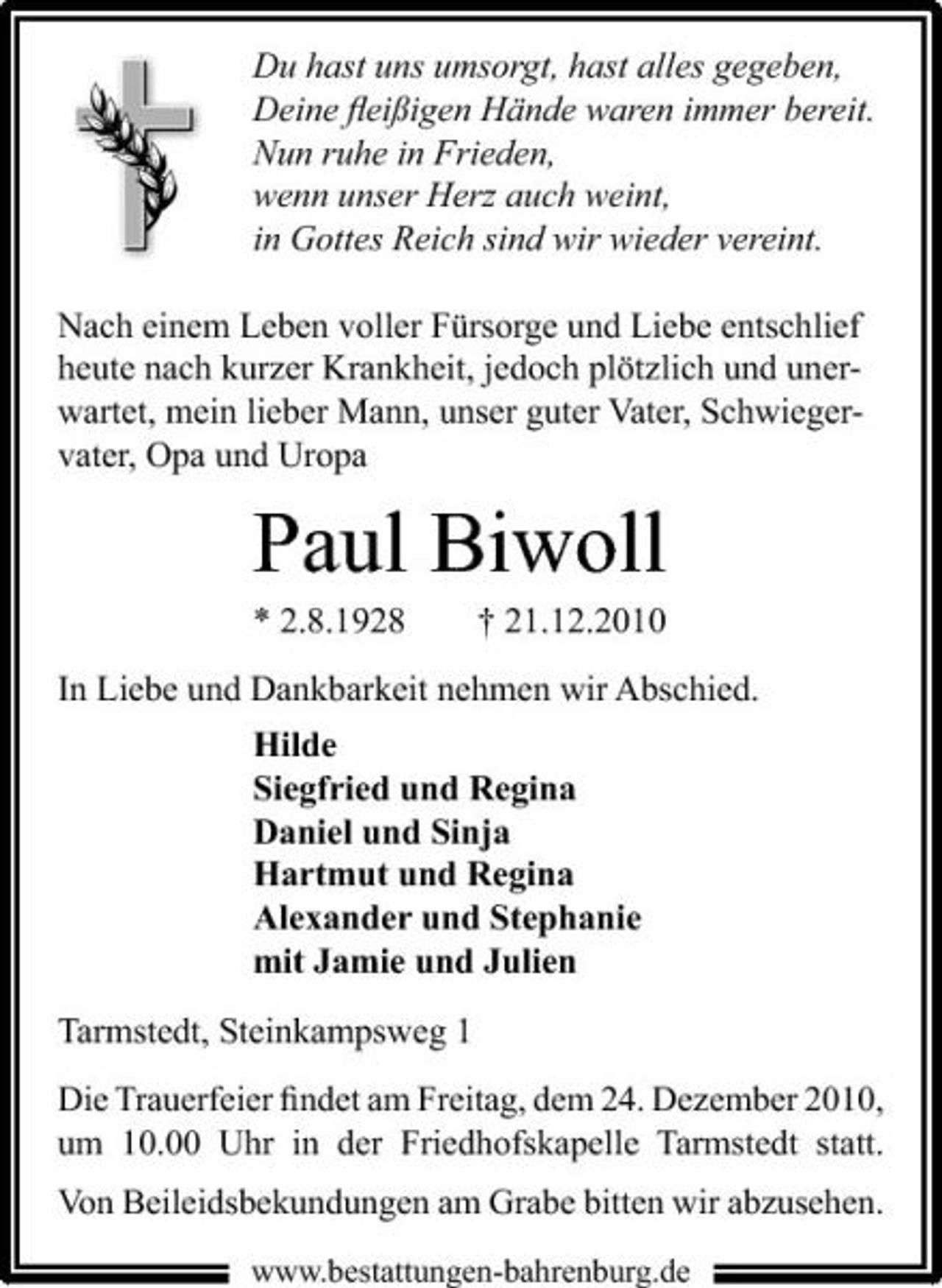 <p>Du hast uns umsorgt, hast alles gegeben, Deine ﬂeißigen Hände waren immer bereit. Nun ruhe in Frieden, wenn unser Herz auch weint, in Gottes Reich sind wir wieder vereint. Nach einem Leben voller Fürsorge und Liebe entschlief heute nach kurzer Krankheit, jedoch plötzlich und unerwartet, mein lieber Mann, unser guter Vater, Schwiegervater, Opa und Uropa</p><p>Paul Biwoll<br />* 2.8.1928 † 21.12.2010 In Liebe und Dankbarkeit nehmen wir Abschied. Hilde Siegfried und Regina Daniel und Sinja Hartmut und Regina Alexander und Stephanie mit Jamie und Julien Tarmstedt, Steinkampsweg 1<br />Die Trauerfeier ﬁndet am Freitag, dem 24. Dezember 2010, um 10.00 Uhr in der Friedhofskapelle Tarmstedt statt. Von Beileidsbekundungen am Grabe bitten wir abzusehen.<br />www.bestattungen-bahrenburg.de</p>