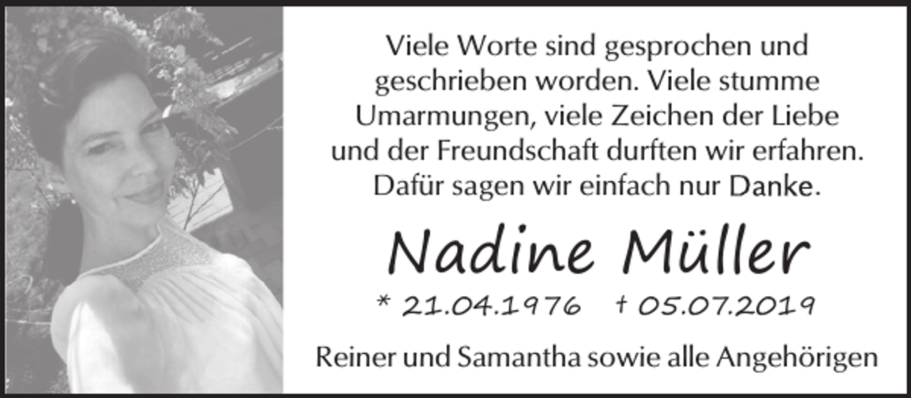 <p>Viele Worte sind gesprochen und<br />geschrieben worden. Viele stumme<br />Umarmungen, viele Zeichen der Liebe<br />und der Freundschaft durften wir erfahren.<br />Dafür sagen wir einfach nur<br />.</p><p>Nadine Müller</p><p>* 21.04.1976</p><p>† 05.07.2019</p><p>Reiner und Samantha sowie alle Angehörigen</p>