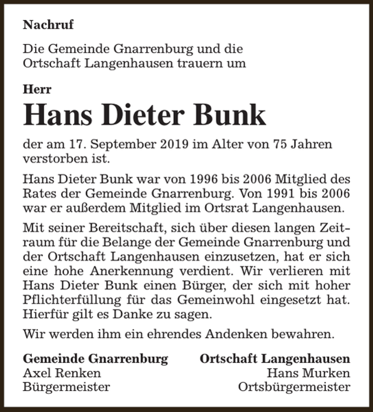 <p>Nachruf<br />Die Gemeinde Gnarrenburg und die<br />Ortschaft Langenhausen trauern um<br />Herr</p><p>Hans Dieter Bunk<br />der am 17. September 2019 im Alter von 75 Jahren<br />verstorben ist.<br />Hans Dieter Bunk war von 1996 bis 2006 Mitglied des<br />Rates der Gemeinde Gnarrenburg. Von 1991 bis 2006<br />war er außerdem Mitglied im Ortsrat Langenhausen.<br />Mit seiner Bereitschaft, sich über diesen langen Zeitraum für die Belange der Gemeinde Gnarrenburg und<br />der Ortschaft Langenhausen einzusetzen, hat er sich<br />eine hohe Anerkennung verdient. Wir verlieren mit<br />Hans Dieter Bunk einen Bürger, der sich mit hoher<br />Pflichterfüllung für das Gemeinwohl eingesetzt hat.<br />Hierfür gilt es Danke zu sagen.<br />Wir werden ihm ein ehrendes Andenken bewahren.<br />Gemeinde Gnarrenburg<br />Axel Renken<br />Bürgermeister</p><p>Ortschaft Langenhausen<br />Hans Murken<br />Ortsbürgermeister</p>