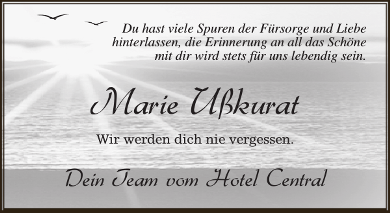 <p>Du hast viele Spuren der Fürsorge und Liebe<br />hinterlassen, die Erinnerung an all das Schöne<br />mit dir wird stets für uns lebendig sein.</p><p>Marie Ußkurat<br />Wir werden dich nie vergessen.</p><p>Dein Team vom Hotel Central</p>