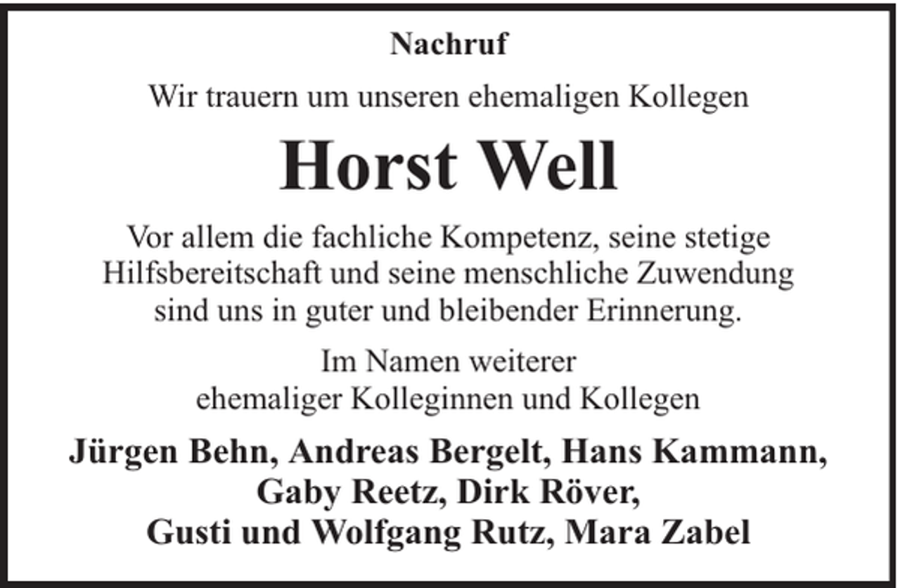 <p>Nachruf<br />Wir trauern um unseren ehemaligen Kollegen</p><p>Horst Well<br />Vor allem die fachliche Kompetenz, seine stetige<br />Hilfsbereitschaft und seine menschliche Zuwendung<br />sind uns in guter und bleibender Erinnerung.<br />Im Namen weiterer<br />ehemaliger Kolleginnen und Kollegen</p><p>Jürgen Behn, Andreas Bergelt, Hans Kammann,<br />Gaby Reetz, Dirk Röver,<br />Gusti und Wolfgang Rutz, Mara Zabel</p>