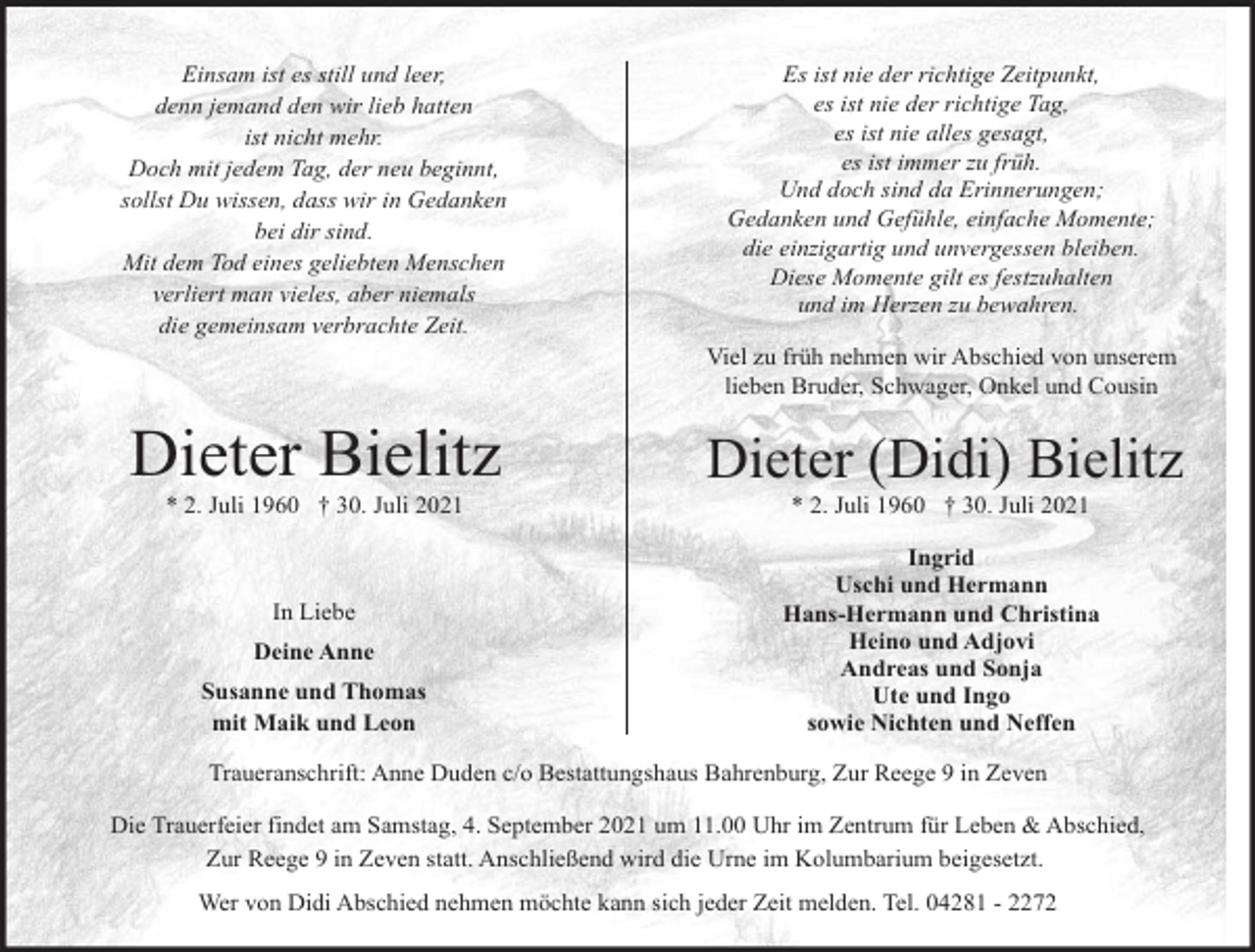 <p>Einsam ist es still und leer,<br />denn jemand den wir lieb hatten<br />ist nicht mehr.<br />Doch mit jedem Tag, der neu beginnt,<br />sollst Du wissen, dass wir in Gedanken<br />bei dir sind.<br />Mit dem Tod eines geliebten Menschen<br />verliert man vieles, aber niemals<br />die gemeinsam verbrachte Zeit.</p><p>Es ist nie der richtige Zeitpunkt,<br />es ist nie der richtige Tag,<br />es ist nie alles gesagt,<br />es ist immer zu früh.<br />Und doch sind da Erinnerungen;<br />Gedanken und Gefühle, einfache Momente;<br />die einzigartig und unvergessen bleiben.<br />Diese Momente gilt es festzuhalten<br />und im Herzen zu bewahren.<br />Viel zu früh nehmen wir Abschied von unserem<br />lieben Bruder, Schwager, Onkel und Cousin</p><p>Dieter Bielitz<br />* 2. Juli 1960 † 30. Juli 2021</p><p>In Liebe<br />Deine Anne<br />Susanne und Thomas<br />mit Maik und Leon</p><p>Dieter (Didi) Bielitz<br />* 2. Juli 1960 † 30. Juli 2021</p><p>Ingrid<br />Uschi und Hermann<br />Hans-Hermann und Christina<br />Heino und Adjovi<br />Andreas und Sonja<br />Ute und Ingo<br />sowie Nichten und Neffen</p><p>Traueranschrift: Anne Duden c/o Bestattungshaus Bahrenburg, Zur Reege 9 in Zeven<br />Die Trauerfeier findet am Samstag, 4. September 2021 um 11.00 Uhr im Zentrum für Leben &amp; Abschied,<br />Zur Reege 9 in Zeven statt. Anschließend wird die Urne im Kolumbarium beigesetzt.<br />Wer von Didi Abschied nehmen möchte kann sich jeder Zeit melden. Tel. 04281 - 2272</p>