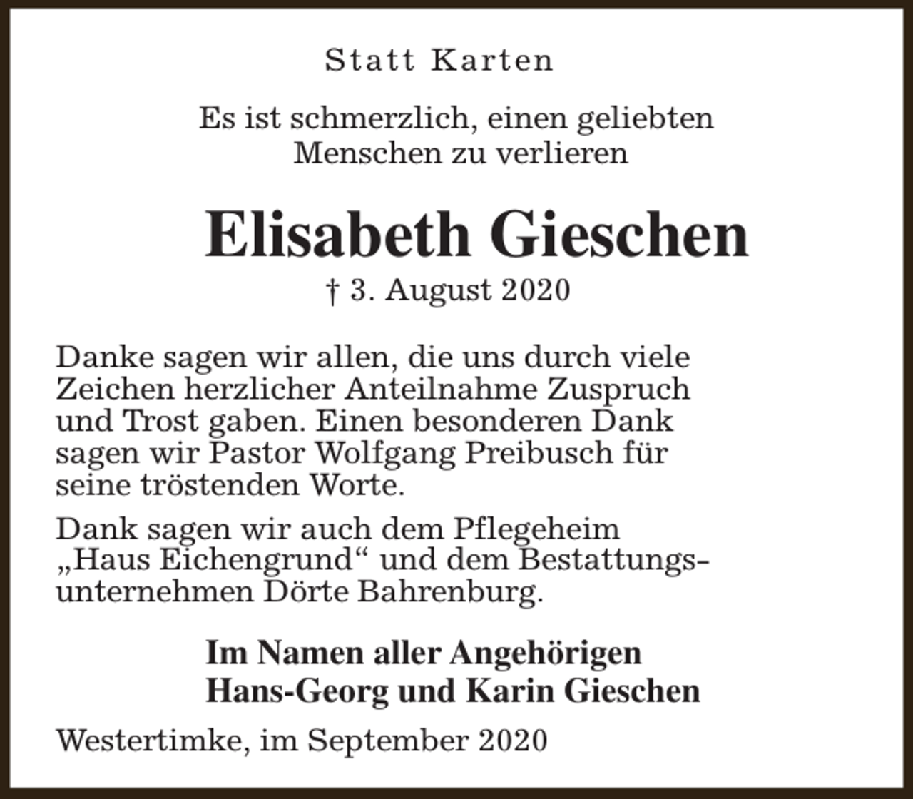 <p>S t a t t K a rt e n<br />Es ist schmerzlich, einen geliebten<br />Menschen zu verlieren</p><p>Elisabeth Gieschen<br />† 3. August 2020</p><p>Danke sagen wir allen, die uns durch viele<br />Zeichen herzlicher Anteilnahme Zuspruch<br />und Trost gaben. Einen besonderen Dank<br />sagen wir Pastor Wolfgang Preibusch für<br />seine tröstenden Worte.<br />Dank sagen wir auch dem Pflegeheim<br />„Haus Eichengrund“ und dem Bestattungsunternehmen Dörte Bahrenburg.</p><p>Im Namen aller Angehörigen<br />Hans-Georg und Karin Gieschen<br />Westertimke, im September 2020</p>
