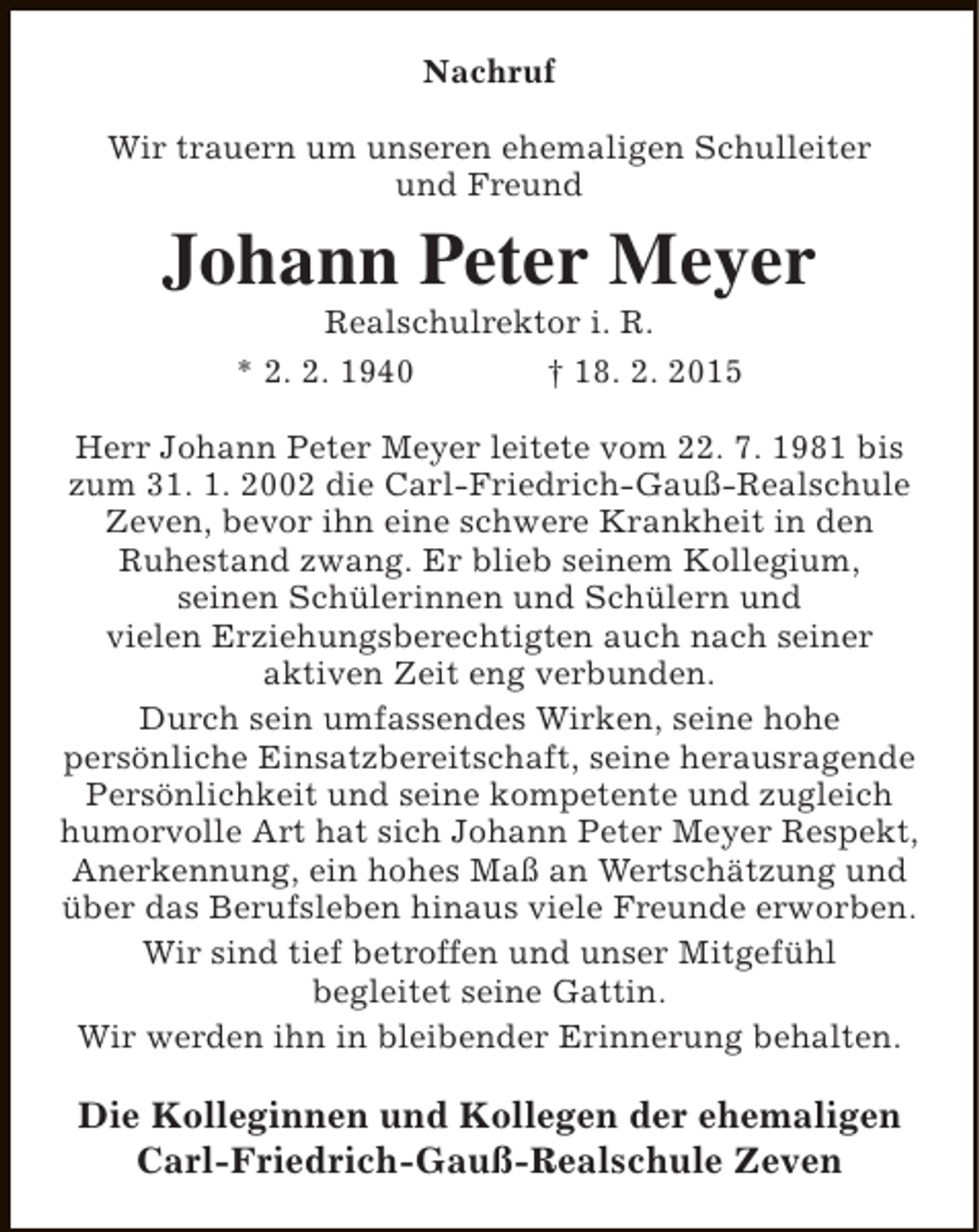 <p>Nachruf<br />Wir trauern um unseren ehemaligen Schulleiter<br />und Freund</p><p>Johann Peter Meyer<br />Realschulrektor i. R.<br />* 2. 2. 1940<br />† 18. 2. 2015</p><p>Herr Johann Peter Meyer leitete vom 22. 7. 1981 bis<br />zum 31. 1. 2002 die Carl-Friedrich-Gauß-Realschule<br />Zeven, bevor ihn eine schwere Krankheit in den<br />Ruhestand zwang. Er blieb seinem Kollegium,<br />seinen Schülerinnen und Schülern und<br />vielen Erziehungsberechtigten auch nach seiner<br />aktiven Zeit eng verbunden.<br />Durch sein umfassendes Wirken, seine hohe<br />persönliche Einsatzbereitschaft, seine herausragende<br />Persönlichkeit und seine kompetente und zugleich<br />humorvolle Art hat sich Johann Peter Meyer Respekt,<br />Anerkennung, ein hohes Maß an Wertschätzung und<br />über das Berufsleben hinaus viele Freunde erworben.<br />Wir sind tief betroffen und unser Mitgefühl<br />begleitet seine Gattin.<br />Wir werden ihn in bleibender Erinnerung behalten.</p><p>Die Kolleginnen und Kollegen der ehemaligen<br />Carl-Friedrich-Gauß-Realschule Zeven</p>