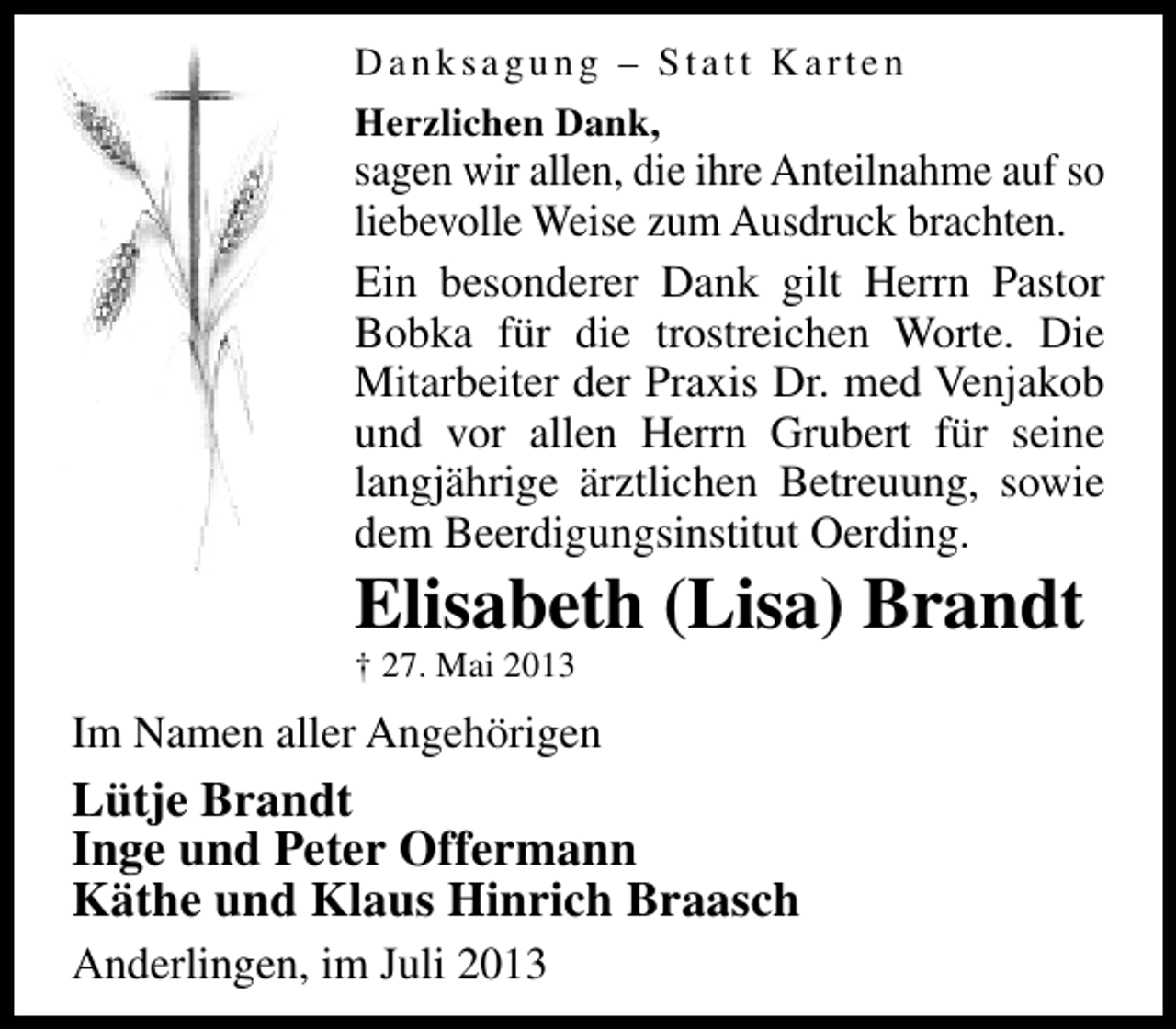 <p>Danksagung – Statt Karten<br />Herzlichen Dank,</p><p>sagen wir allen, die ihre Anteilnahme auf so<br />liebevolle Weise zum Ausdruck brachten.<br />Ein besonderer Dank gilt Herrn Pastor<br />Bobka für die trostreichen Worte. Die<br />Mitarbeiter der Praxis Dr. med Venjakob<br />und vor allen Herrn Grubert für seine<br />langjährige ärztlichen Betreuung, sowie<br />dem Beerdigungsinstitut Oerding.</p><p>Elisabeth (Lisa) Brandt<br />† 27. Mai 2013</p><p>Im Namen aller Angehörigen</p><p>Lütje Brandt<br />Inge und Peter Offermann<br />Käthe und Klaus Hinrich Braasch<br />Anderlingen, im Juli 2013</p>