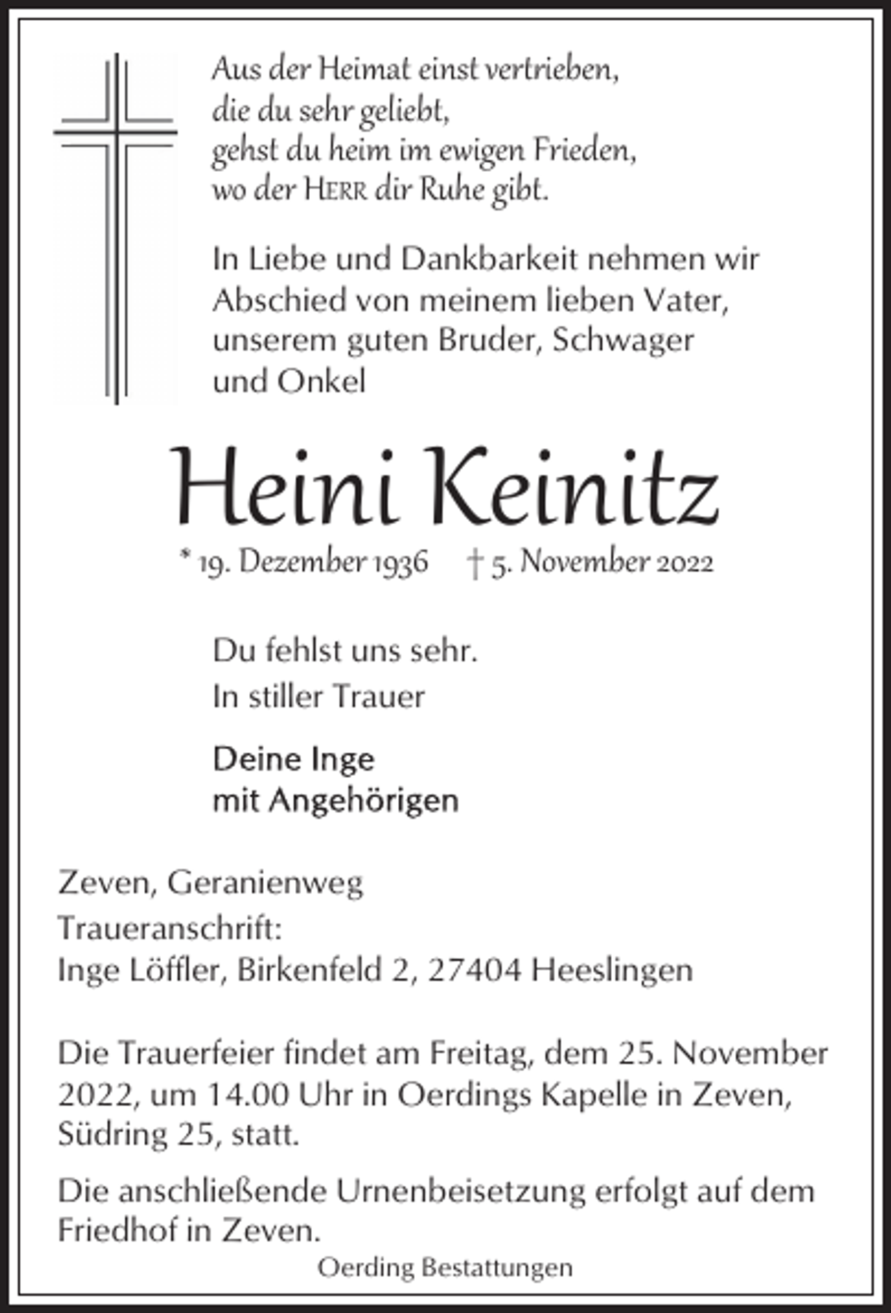 <p>Aus der Heimat einst ver�ieben,<br />die du sehr geliebt,<br />gehst du heim im ewigen Frieden,<br />wo der HERR dir Ruhe gibt.<br />In Liebe und Dankbarkeit nehmen wir<br />Abschied von meinem lieben Vater,<br />unserem guten Bruder, Schwager<br />und Onkel</p><p>Heini Keinitz<br />* 19. Dezember 1936 † 5. November 2022<br />Du fehlst uns sehr.<br />In stiller Trauer</p><p>Zeven, Geranienweg<br />Traueranschrift:<br />Inge Löffler, Birkenfeld 2, 27404 Heeslingen<br />Die Trauerfeier findet am Freitag, dem 25. November<br />2022, um 14.00 Uhr in Oerdings Kapelle in Zeven,<br />Südring 25, statt.<br />Die anschließende Urnenbeisetzung erfolgt auf dem<br />Friedhof in Zeven.<br />Oerding Bestattungen</p>