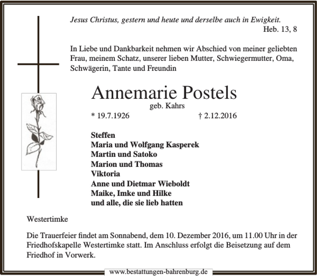 <p>Jesus Christus, gestern und heute und derselbe auch in Ewigkeit.<br />Heb. 13, 8<br />In Liebe und Dankbarkeit nehmen wir Abschied von meiner geliebten<br />Frau, meinem Schatz, unserer lieben Mutter, Schwiegermutter, Oma,<br />Schwägerin, Tante und Freundin</p><p>Annemarie<br />Postels<br />geb. Kahrs</p><p>* 19.7.1926</p><p>† 2.12.2016</p><p>Steffen<br />Maria und Wolfgang Kasperek<br />Martin und Satoko<br />Marion und Thomas<br />Viktoria<br />Anne und Dietmar Wieboldt<br />Maike, Imke und Hilke<br />und alle, die sie lieb hatten<br />Westertimke<br />Die Trauerfeier ﬁndet am Sonnabend, dem 10. Dezember 2016, um 11.00 Uhr in der<br />Friedhofskapelle Westertimke statt. Im Anschluss erfolgt die Beisetzung auf dem<br />Friedhof in Vorwerk.<br />www.bestattungen-bahrenburg.de</p>