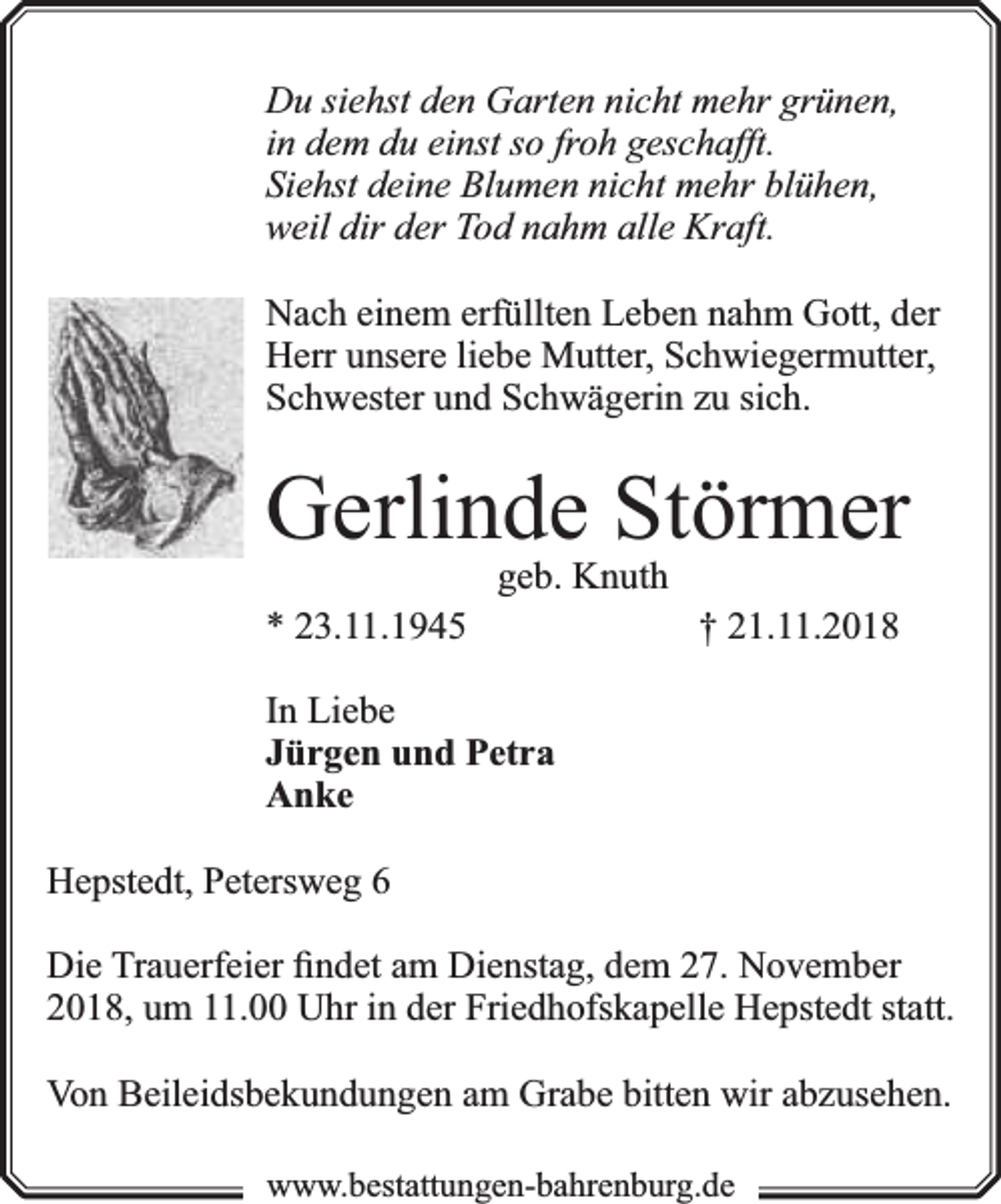 <p>Du siehst den Garten nicht mehr grünen,<br />in dem du einst so froh geschafft.<br />Siehst deine Blumen nicht mehr blühen,<br />weil dir der Tod nahm alle Kraft.<br />Nach einem erfüllten Leben nahm Gott, der<br />Herr unsere liebe Mutter, Schwiegermutter,<br />Schwester und Schwägerin zu sich.</p><p>Gerlinde Störmer<br />* 23.11.1945</p><p>geb. Knuth</p><p>† 21.11.2018</p><p>In Liebe<br />Jürgen und Petra<br />Anke<br />Hepstedt, Petersweg 6<br />Die Trauerfeier ﬁndet am Dienstag, dem 27. November<br />2018, um 11.00 Uhr in der Friedhofskapelle Hepstedt statt.<br />Von Beileidsbekundungen am Grabe bitten wir abzusehen.<br />www.bbestattungen-bbahhrenbburg.dde</p>