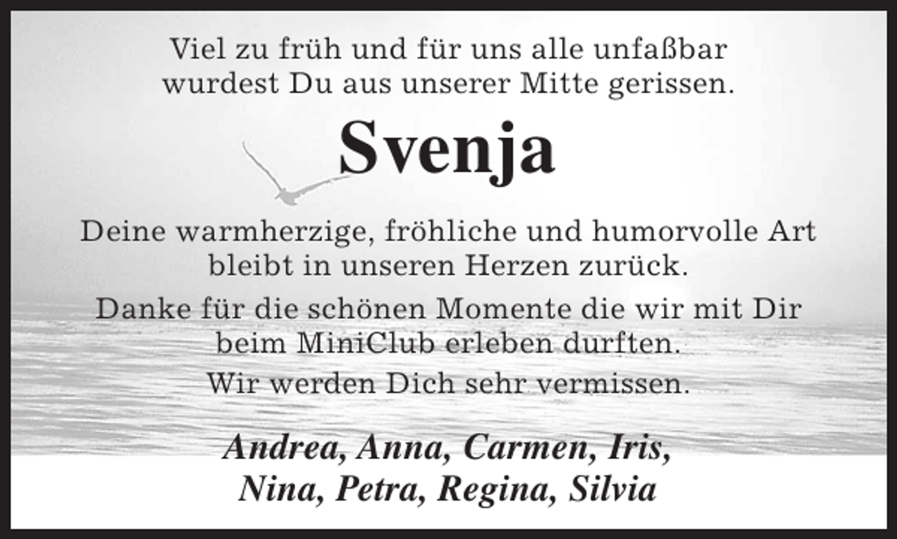 <p>Viel zu früh und für uns alle unfaßbar<br />wurdest Du aus unserer Mitte gerissen.</p><p>Svenja</p><p>Deine warmherzige, fröhliche und humorvolle Art<br />bleibt in unseren Herzen zurück.<br />Danke für die schönen Momente die wir mit Dir<br />beim MiniClub erleben durften.<br />Wir werden Dich sehr vermissen.</p><p>Andrea, Anna, Carmen, Iris,<br />Nina, Petra, Regina, Silvia</p>