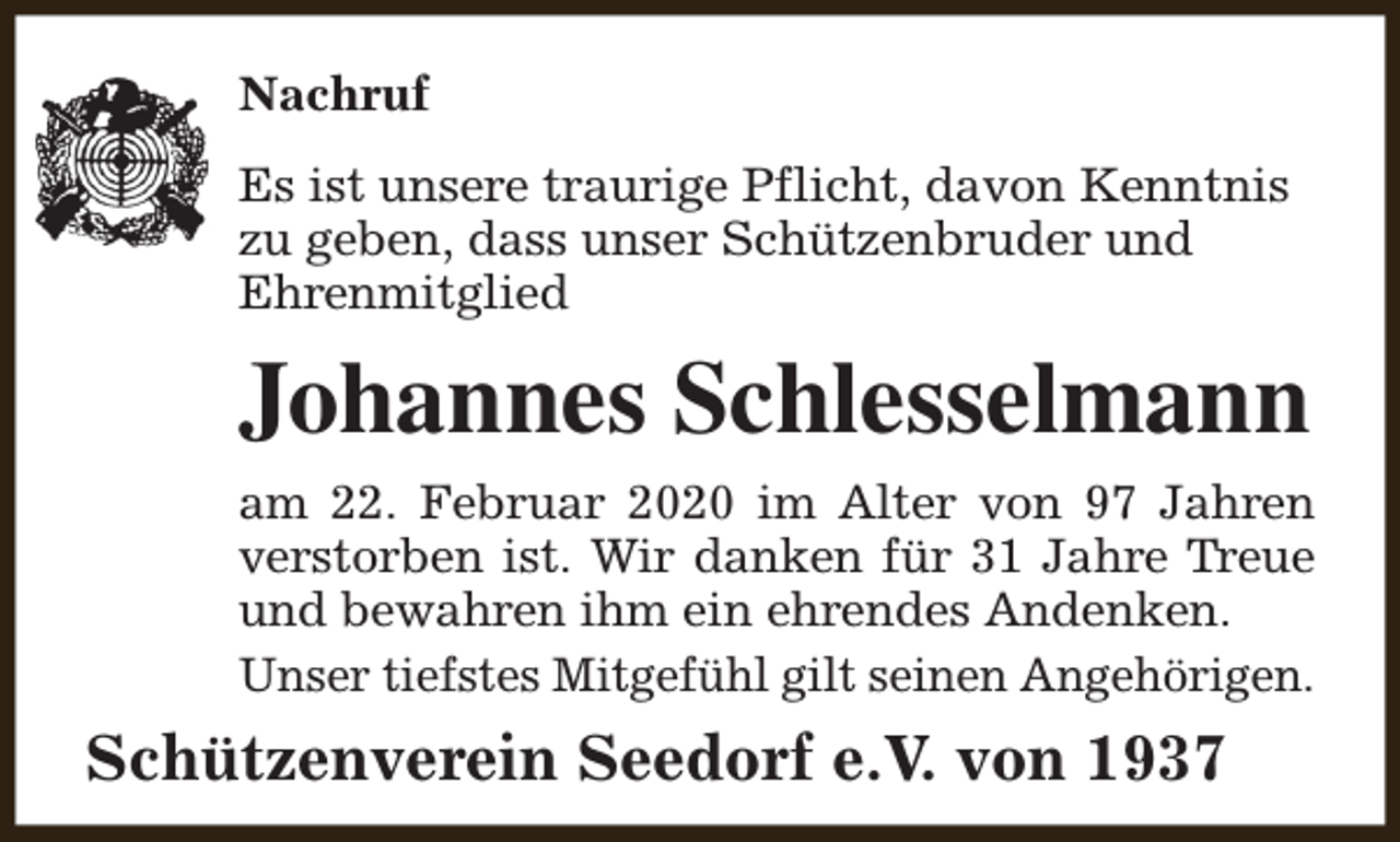 <p>Nachruf<br />Es ist unsere traurige Pflicht, davon Kenntnis<br />zu geben, dass unser Schützenbruder und<br />Ehrenmitglied</p><p>Johannes Schlesselmann<br />am 22. Februar 2020 im Alter von 97 Jahren<br />verstorben ist. Wir danken für 31 Jahre Treue<br />und bewahren ihm ein ehrendes Andenken.<br />Unser tiefstes Mitgefühl gilt seinen Angehörigen.</p><p>Schützenverein Seedorf e.V. von 1937</p>