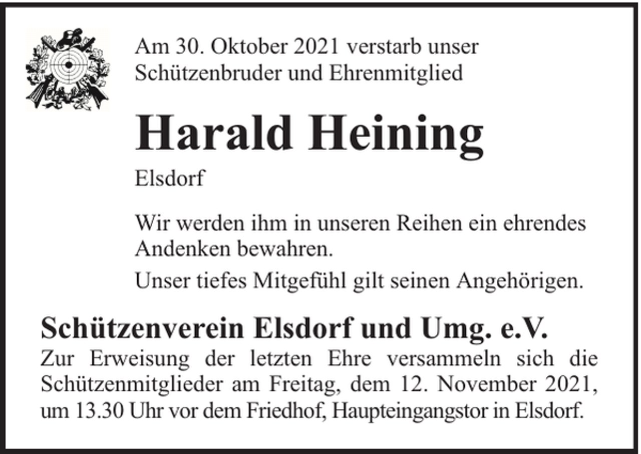 <p>Am 30. Oktober 2021 verstarb unser<br />Schützenbruder und Ehrenmitglied</p><p>Harald Heining</p><p>Elsdorf</p><p>Wir werden ihm in unseren Reihen ein ehrendes<br />Andenken bewahren.<br />Unser tiefes Mitgefühl gilt seinen Angehörigen.</p><p>Schützenverein Elsdorf und Umg. e.V.</p><p>Zur Erweisung der letzten Ehre versammeln sich die<br />Schützenmitglieder am Freitag, dem 12. November 2021,<br />um 13.30 Uhr vor dem Friedhof, Haupteingangstor in Elsdorf.</p>